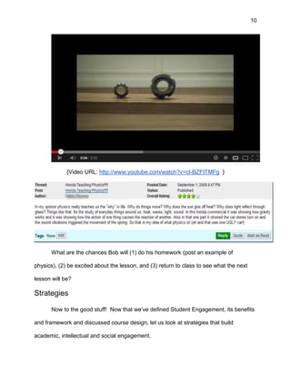 10
{Video URL: http://www.youtube.com/watch?v=cl-BZFtTMFg }
What are the chances Bob will (1) do his homework (post an example of
physics), (2) be excited about the lesson, and (3) return to class to see what the next
lesson will be?
Strategies
Now to the good stuff! Now that we’ve defined Student Engagement, its benefits
and framework and discussed course design, let us look at strategies that build
academic, intellectual and social engagement.
 