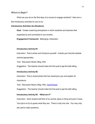 11
Where to Begin?
What can you do on the first days of a course to engage students? Here are a
few introductory activities for you to try.
Introductory Activities (Ice Breakers)
Goal: Create a learning atmosphere in which students and teachers feel
respected by and connected to one another.
Engagement Framework: Belonging, Interaction
Introductory Activity #1:
Instruction: Post a photo and introduce yourself - include your favorite website
(school appropriate).
Tool: Discussion Board, Blog, Wiki
Suggestion: The teacher should make the first post to get the ball rolling.
Introductory Activity #2:
Instruction: Post a recent photo that has meaning to you and explain its
importance
Tool: Discussion Board, Blog, Wiki, VoiceThread
Suggestion: The teacher should make the first post to get the ball rolling.
Introductory Activity #3: “What am I?”
Instruction: Each student will think of an animal, place or thing and post 3 clues.
Your job is to try to guess what they are. There is only one rule: You may only
ask yes/no style questions.
 