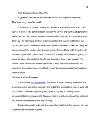 12
Tool: Discussion Board, Blog, Wiki
Suggestion: The teacher should make the first post to get the ball rolling.
That was easy, what is next?
Communication between student and teacher is an essential factor in an online
course. If there is little communication between the student and teacher, students often
feel isolated and discouraged, while teachers often feel frustrated and at a loss of what
do to help. By opening up the lines of communication, the student and teacher can
connect. Once this connection is established, students will begin to feel safe. They will
ask questions of the teacher when they are confused or need help and the teacher will
be there to guide them. Without this connection, it is easy for the student to give up or
ignore the class. In a traditional face-to-face classroom, there is eye contact. The
student comes to class and the teacher is able to ‘read’ the atmosphere within the
classroom. In an online class, it is difficult to ‘read’ the situation unless there has been
communication.
Communication Strategies
In an interview, Dr. Mandernach, a professor at Park University, stated that she
likes make phone calls to her students. She finds that if she is able to make a quick call
to a student to see how things are going, it goes a long way in creating a more
personalized learning environment. “Students need to feel like they know their instructor
and that you’re interested in how they’re doing,”
Besides phone calls and email, there are other tools that online teachers can use
to communicate with their students.
 