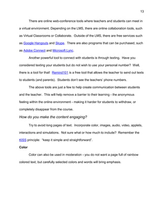 13
There are online web-conference tools where teachers and students can meet in
a virtual environment. Depending on the LMS, there are online collaboration tools, such
as Virtual Classrooms or Collaborate. Outside of the LMS, there are free services such
as Google Hangouts and Skype. There are also programs that can be purchased, such
as Adobe Connect and Microsoft Lync.
Another powerful tool to connect with students is through texting. Have you
considered texting your students but do not wish to use your personal number? Well,
there is a tool for that! Remind101 is a free tool that allows the teacher to send out texts
to students (and parents). Students don’t see the teachers’ phone numbers.
The above tools are just a few to help create communication between students
and the teacher. This will help remove a barrier to their learning - the anonymous
feeling within the online environment - making it harder for students to withdraw, or
completely disappear from the course.
How do you make the content engaging?
Try to avoid long pages of text. Incorporate color, images, audio, video, applets,
interactions and simulations. Not sure what or how much to include? Remember the
KISS principle: “keep it simple and straightforward”.
Color
Color can also be used in moderation - you do not want a page full of rainbow
colored text, but carefully selected colors and words will bring emphasis.
 