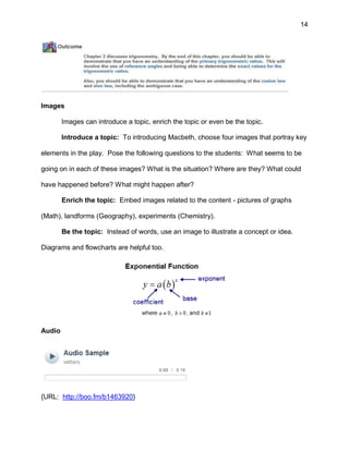 14
Images
Images can introduce a topic, enrich the topic or even be the topic.
Introduce a topic: To introducing Macbeth, choose four images that portray key
elements in the play. Pose the following questions to the students: What seems to be
going on in each of these images? What is the situation? Where are they? What could
have happened before? What might happen after?
Enrich the topic: Embed images related to the content - pictures of graphs
(Math), landforms (Geography), experiments (Chemistry).
Be the topic: Instead of words, use an image to illustrate a concept or idea.
Diagrams and flowcharts are helpful too.
Audio
{URL: http://boo.fm/b1463920}
 
