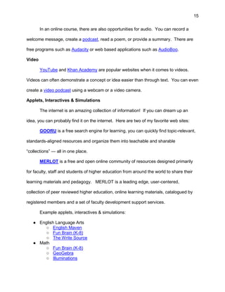 15
In an online course, there are also opportunities for audio. You can record a
welcome message, create a podcast, read a poem, or provide a summary. There are
free programs such as Audacity or web based applications such as AudioBoo.
Video
YouTube and Khan Academy are popular websites when it comes to videos.
Videos can often demonstrate a concept or idea easier than through text. You can even
create a video podcast using a webcam or a video camera.
Applets, Interactives & Simulations
The internet is an amazing collection of information! If you can dream up an
idea, you can probably find it on the internet. Here are two of my favorite web sites:
GOORU is a free search engine for learning, you can quickly find topic-relevant,
standards-aligned resources and organize them into teachable and sharable
“collections” — all in one place.
MERLOT is a free and open online community of resources designed primarily
for faculty, staff and students of higher education from around the world to share their
learning materials and pedagogy. MERLOT is a leading edge, user-centered,
collection of peer reviewed higher education, online learning materials, catalogued by
registered members and a set of faculty development support services.
Example applets, interactives & simulations:
● English Language Arts
○ English Maven
○ Fun Brain (K-8)
○ The Write Source
● Math
○ Fun Brain (K-8)
○ GeoGebra
○ Illuminations
 
