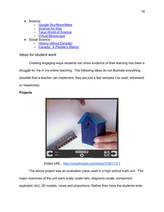 16
● Science
○ Google Sky/Moon/Mars
○ Science for Kids
○ Telus World of Science
○ Virtual Microscope
● Social Science
○ History (About Canada)
○ Canada: A People’s History
Ideas for student work
Creating engaging ways students can show evidence of their learning has been a
struggle for me in my online teaching. The following ideas do not illustrate everything
possible that a teacher can implement, they are just a few samples I’ve used, witnessed
or researched.
Projects
{Video URL: http://voicethread.com/share/3180173/ }
The above project was an evaluation piece used in a high school math unit. The
major outcomes of the unit were scale, scale ratio, diagrams (scale, component,
exploded, etc), 3D models, views and proportions. Rather than have the students write
 