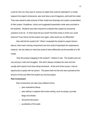17
a test for this unit, they were to choose an object that could be replicated in a model,
research the object’s dimensions, plan and draw a set of diagrams, and build the model.
They were asked to take pictures of their model and drawings and create a presentation
of their project. Guidelines, rubrics and suggested presentation tools were provided to
the students. Students were also required to evaluate their project by answering
questions such as: In what areas did you excel? Are there areas in which you could
improve? If you had to do the project over again, what would you do differently?
How well did the student do? When I evaluated the student’s project (shown
above), there were missing components and she could of expanded her explanations,
however, she did reflect on what she would of done differently and the benefits of a 3D
model.
Was this project engaging to the student? I believe it was. The student was not
very strong in math and struggled. She didn’t always complete her work and she
usually didn’t spend much time doing homework. At the end of the course, I had an
opportunity to speak with her parent. The parent told me that she was surprised at the
amount of time and effort the student put into the project.
Peer Involvement
Peer involvement can take many different forms:
○ peer evaluation/critique
○ peer editing in subjects that involve writing, such as essays, journals,
blogs and articles
○ structured discussion
○ puzzle/joke of the week
 