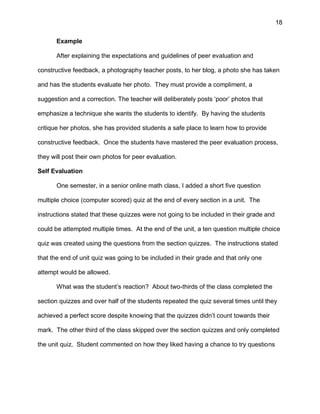 18
Example
After explaining the expectations and guidelines of peer evaluation and
constructive feedback, a photography teacher posts, to her blog, a photo she has taken
and has the students evaluate her photo. They must provide a compliment, a
suggestion and a correction. The teacher will deliberately posts ‘poor’ photos that
emphasize a technique she wants the students to identify. By having the students
critique her photos, she has provided students a safe place to learn how to provide
constructive feedback. Once the students have mastered the peer evaluation process,
they will post their own photos for peer evaluation.
Self Evaluation
One semester, in a senior online math class, I added a short five question
multiple choice (computer scored) quiz at the end of every section in a unit. The
instructions stated that these quizzes were not going to be included in their grade and
could be attempted multiple times. At the end of the unit, a ten question multiple choice
quiz was created using the questions from the section quizzes. The instructions stated
that the end of unit quiz was going to be included in their grade and that only one
attempt would be allowed.
What was the student’s reaction? About two-thirds of the class completed the
section quizzes and over half of the students repeated the quiz several times until they
achieved a perfect score despite knowing that the quizzes didn’t count towards their
mark. The other third of the class skipped over the section quizzes and only completed
the unit quiz. Student commented on how they liked having a chance to try questions
 