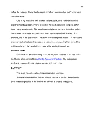 19
before the real quiz. Students also asked for help on questions they didn’t understand
or couldn’t solve.
One of my colleagues who teaches senior English, uses self-evaluation in a
slightly different approach. Prior to a unit test, he has the students complete a short
three yes/no question quiz. The questions are straightforward and depending on how
they answer, he provides suggestions for them before continuing to the test. For
example, one of the questions is: “Have you read the required articles?” If the student
answers ‘no’, the feedback they receive is a statement encouraging them to read the
articles and a tip or two on what to focus on while reading these articles.
Authentic Tasks
Students have difficulty relating concepts they learn in school to the ‘real world’.
Dr. Mueller is the author of the Authentic Assessment Toolbox. The toolbox is an
invaluable resource of ideas, rubrics, samples and much more.
Summary
This is not the end … rather, the process is just beginning.
Student Engagement is a concept that can on a life of its own. There is not a
clear end to the process. In my opinion, the process is iterative and cyclical.
 