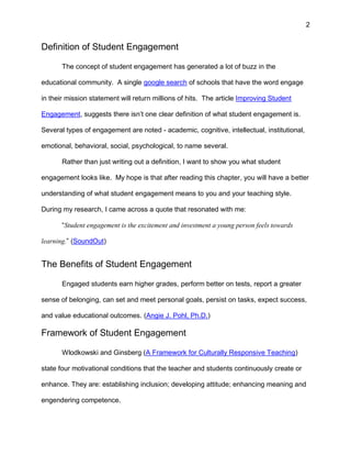 2
Definition of Student Engagement
The concept of student engagement has generated a lot of buzz in the
educational community. A single google search of schools that have the word engage
in their mission statement will return millions of hits. The article Improving Student
Engagement, suggests there isn’t one clear definition of what student engagement is.
Several types of engagement are noted - academic, cognitive, intellectual, institutional,
emotional, behavioral, social, psychological, to name several.
Rather than just writing out a definition, I want to show you what student
engagement looks like. My hope is that after reading this chapter, you will have a better
understanding of what student engagement means to you and your teaching style.
During my research, I came across a quote that resonated with me:
“Student engagement is the excitement and investment a young person feels towards
learning.” (SoundOut)
The Benefits of Student Engagement
Engaged students earn higher grades, perform better on tests, report a greater
sense of belonging, can set and meet personal goals, persist on tasks, expect success,
and value educational outcomes. (Angie J. Pohl, Ph.D.)
Framework of Student Engagement
Wlodkowski and Ginsberg (A Framework for Culturally Responsive Teaching)
state four motivational conditions that the teacher and students continuously create or
enhance. They are: establishing inclusion; developing attitude; enhancing meaning and
engendering competence.
 