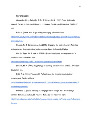 21
REFERENCES:
Alexander, K. L., Entwisle, D. R., & Horsey, C. S. (1997). From first grade
forward: Early foundations of high school dropout. Sociology of Education, 70(2), 87-
107.
Bart, M. (2009, April 6). [Web log message]. Retrieved from
http://www.facultyfocus.com/articles/distance-learning/building-student-engagement-in-
online-courses/
Conrad, R., & Donaldson, J. A. (2011). Engaging the online learner: Activities
and resources for creative instruction. Jossey-Bass, An Imprint of Wiley.
Cull, S., Reed, D., & Kirk, K. (2010). Student motivation and engagement in
online courses. Retrieved from
http://serc.carleton.edu/NAGTWorkshops/online/motivation.html
Driscoll, M. P. (2005). Psychology of learning for instruction. (3rd ed.). Pearson
Education, Inc.
Pohl, A. J. (2013, February 6). Reflecting on the importance of student
engagement. Retrieved from
http://attendengageinvest.wordpress.com/2013/02/06/reflecting-on-the-importance-of-
student-engagement/
Prensky, M. (2005, January 1). “engage me or enrage me”: What today’s
learners demand. EDUCAUSE Review, 40(5), 60-65. Retrieved from
http://www.educause.edu/ero/article/“engage-me-or-enrage-me”-what-today’s-learners-
demand
 