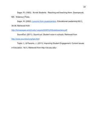 22
Sagor, R. (1993). At-risk Students: Reaching and teaching them. Swampscott,
MA: Watersun Press.
Sagor, R. (2002). Lessons from skateboarders. Educational Leadership,60(1),
34-38. Retrieved from
http://homepages.wmich.edu/~sayers/6440%20Skateboarders.pdf
SoundOut. (2011). Sound out: Student voice in schools. Retrieved from
http://www.soundout.org/tips.html
Taylor, L. & Parsons, J. (2011). Improving Student Engagement. Current Issues
in Education, 14(1). Retrieved from http://cie.asu.edu/
 