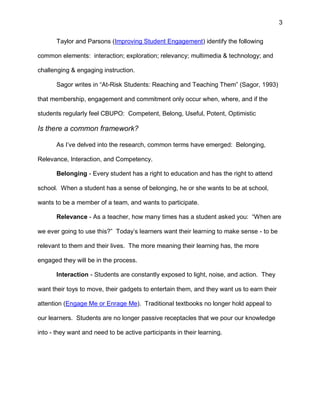 3
Taylor and Parsons (Improving Student Engagement) identify the following
common elements: interaction; exploration; relevancy; multimedia & technology; and
challenging & engaging instruction.
Sagor writes in “At-Risk Students: Reaching and Teaching Them” (Sagor, 1993)
that membership, engagement and commitment only occur when, where, and if the
students regularly feel CBUPO: Competent, Belong, Useful, Potent, Optimistic
Is there a common framework?
As I’ve delved into the research, common terms have emerged: Belonging,
Relevance, Interaction, and Competency.
Belonging - Every student has a right to education and has the right to attend
school. When a student has a sense of belonging, he or she wants to be at school,
wants to be a member of a team, and wants to participate.
Relevance - As a teacher, how many times has a student asked you: “When are
we ever going to use this?” Today’s learners want their learning to make sense - to be
relevant to them and their lives. The more meaning their learning has, the more
engaged they will be in the process.
Interaction - Students are constantly exposed to light, noise, and action. They
want their toys to move, their gadgets to entertain them, and they want us to earn their
attention (Engage Me or Enrage Me). Traditional textbooks no longer hold appeal to
our learners. Students are no longer passive receptacles that we pour our knowledge
into - they want and need to be active participants in their learning.
 