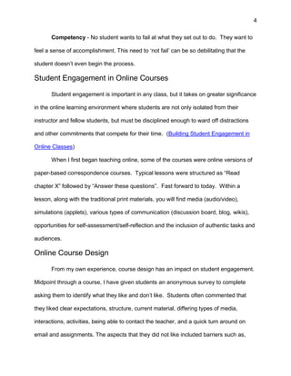 4
Competency - No student wants to fail at what they set out to do. They want to
feel a sense of accomplishment. This need to ‘not fail’ can be so debilitating that the
student doesn’t even begin the process.
Student Engagement in Online Courses
Student engagement is important in any class, but it takes on greater significance
in the online learning environment where students are not only isolated from their
instructor and fellow students, but must be disciplined enough to ward off distractions
and other commitments that compete for their time. (Building Student Engagement in
Online Classes)
When I first began teaching online, some of the courses were online versions of
paper-based correspondence courses. Typical lessons were structured as “Read
chapter X” followed by “Answer these questions”. Fast forward to today. Within a
lesson, along with the traditional print materials, you will find media (audio/video),
simulations (applets), various types of communication (discussion board, blog, wikis),
opportunities for self-assessment/self-reflection and the inclusion of authentic tasks and
audiences.
Online Course Design
From my own experience, course design has an impact on student engagement.
Midpoint through a course, I have given students an anonymous survey to complete
asking them to identify what they like and don’t like. Students often commented that
they liked clear expectations, structure, current material, differing types of media,
interactions, activities, being able to contact the teacher, and a quick turn around on
email and assignments. The aspects that they did not like included barriers such as,
 