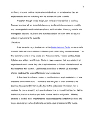 5
confusing structure, multiple pages with multiple clicks, not knowing what they are
expected to do and not interacting with the teacher and other students.
A teacher, through course design, can remove several barriers to learning.
Focused structure will aid students in becoming familiar with the course more quickly
and clear expectations will minimize confusion and frustration. Chunking material into
manageable sections, visual aids and multimedia allows for depth within the course
without overwhelming the students.
Structure
A few semesters ago, the teachers at the Online Learning Centre implemented a
common menu section to maintain consistency and predictability between courses. The
first four menu items of every course are: Announcements, Teacher Contact, Class
Syllabus, and a Start Here Module. Students have expressed their appreciation that,
regardless of which course they take, they know where to find out information such as
how to contact their teacher. Each course and teacher is different yet this simple
change has brought a sense of familiarity between courses.
A Start Here Module was created to provide students a quick orientation to how
the online environment works. The module was designed to orient students to the
Learning Management System (LMS), how to find and access information, how to
navigate the course smoothly and seamlessly and how to contact their teacher. Within
the module, there is a practice quiz and a practice hand-in assignment. Allowing
students to practice these important skills has decreased the number of questions and
issues students have when it is time to complete a quiz or assignment for marks.
 