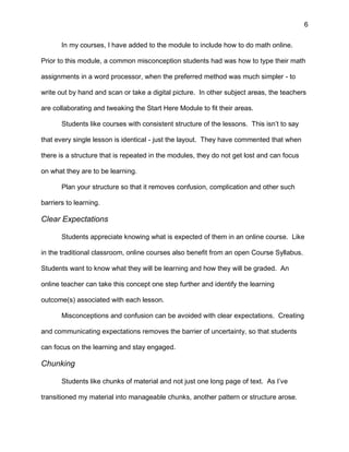 6
In my courses, I have added to the module to include how to do math online.
Prior to this module, a common misconception students had was how to type their math
assignments in a word processor, when the preferred method was much simpler - to
write out by hand and scan or take a digital picture. In other subject areas, the teachers
are collaborating and tweaking the Start Here Module to fit their areas.
Students like courses with consistent structure of the lessons. This isn’t to say
that every single lesson is identical - just the layout. They have commented that when
there is a structure that is repeated in the modules, they do not get lost and can focus
on what they are to be learning.
Plan your structure so that it removes confusion, complication and other such
barriers to learning.
Clear Expectations
Students appreciate knowing what is expected of them in an online course. Like
in the traditional classroom, online courses also benefit from an open Course Syllabus.
Students want to know what they will be learning and how they will be graded. An
online teacher can take this concept one step further and identify the learning
outcome(s) associated with each lesson.
Misconceptions and confusion can be avoided with clear expectations. Creating
and communicating expectations removes the barrier of uncertainty, so that students
can focus on the learning and stay engaged.
Chunking
Students like chunks of material and not just one long page of text. As I’ve
transitioned my material into manageable chunks, another pattern or structure arose.
 