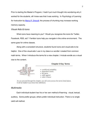 7
Prior to starting the Master’s Program, I hadn’t put much thought into wondering why it
worked for the students, all I knew was that it was working. In Psychology of Learning
for Instruction by Marcy P. Driscoll, the process of chunking may increase working
memory capacity.
Visual Aids & Icons
What icons have meaning to you? Would you recognize the icons for Twitter,
Facebook, RSS, etc? Familiar icons help you navigate in the online environment. The
same goes for online classes.
Along with a consistent structure, students found icons and visual aids to be
helpful. One of the visual aids I use in my class is a wordle I created from common
math terms. When I introduce the terms for a new chapter, I include wordle as a visual
clue to the content.
Multimedia
Each individual student has his or her own method of learning: visual, textual,
auditory. Some prefer groups; others prefer individual instruction. There is no single
catch-all method.
 