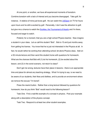 9
At one point, or another, we have all experienced moments of boredom.
Combine boredom with a lack of interest and you become disengaged. Take golf, for
instance. A relative of mine just loves golf. He can watch the USOpen on TV for hours
upon hours and he still is excited by golf. Personally, I don’t see the attraction to golf,
but give me a chance to watch the Scotties, the Tournament of Hearts and I’m there,
focused and eager to watch.
Pretend, for a moment, that you are a high school Physics teacher. Now imagine
a student in your class. Let us call this student “Bob”. Bob is 15 and just months away
from getting his license. You know that he is just not interested in the Physics at all. In
fact, he would rather be working than attending school, let alone Physics class. Add on
a 55 minute lecture and then send this student home with questions for homework.
What are the chances that Bob will (1) do his homework, (2) be excited about the
lesson, and (3) in the worst scenario, not return to class?
Don’t get me wrong, lectures have their place in lessons - there is an appropriate
time and place for almost any teaching strategy. What I’m trying to say, is we need to
be aware of our students, their likes and dislikes, and to provide an environment where
we remove the excuse “I’m bored”.
Press the rewind button. Rather than a long lecture followed by questions for
homework, how do you think “Bob” would react to the following lesson?
Task One: Find a real-life example of a concept in physics. Post your example
along with a description of the physics concept.
Task Two: Respond to at least two other student examples.
 