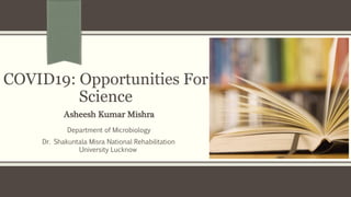 COVID19: Opportunities For
Science
Asheesh Kumar Mishra
Department of Microbiology
Dr. Shakuntala Misra National Rehabilitation
University Lucknow
 