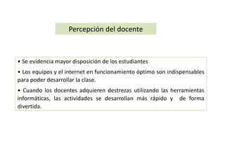 Percepción del docente 
• Se evidencia mayor disposición de los estudiantes 
• Los equipos y el internet en funcionamiento óptimo son indispensables 
para poder desarrollar la clase. 
• Cuando los docentes adquieren destrezas utilizando las herramientas 
informáticas, las actividades se desarrollan más rápido y de forma 
divertida. 
 