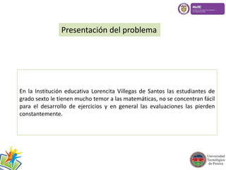 Presentación del problema 
En la Institución educativa Lorencita Villegas de Santos las estudiantes de 
grado sexto le tienen mucho temor a las matemáticas, no se concentran fácil 
para el desarrollo de ejercicios y en general las evaluaciones las pierden 
constantemente. 
 