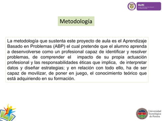 Metodología 
La metodología que sustenta este proyecto de aula es el Aprendizaje 
Basado en Problemas (ABP) el cual pretende que el alumno aprenda 
a desenvolverse como un profesional capaz de identificar y resolver 
problemas, de comprender el impacto de su propia actuación 
profesional y las responsabilidades éticas que implica, de interpretar 
datos y diseñar estrategias; y en relación con todo ello, ha de ser 
capaz de movilizar, de poner en juego, el conocimiento teórico que 
está adquiriendo en su formación. 
 