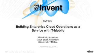 © 2016, Amazon Web Services, Inc. or its Affiliates. All rights reserved.
Miha Kralj, Accenture
Arjun Shah, Accenture
Steve Hull, T-Mobile
November 30, 2016
Building Enterprise Cloud Operations as a
Service with T-Mobile
ENT215
 