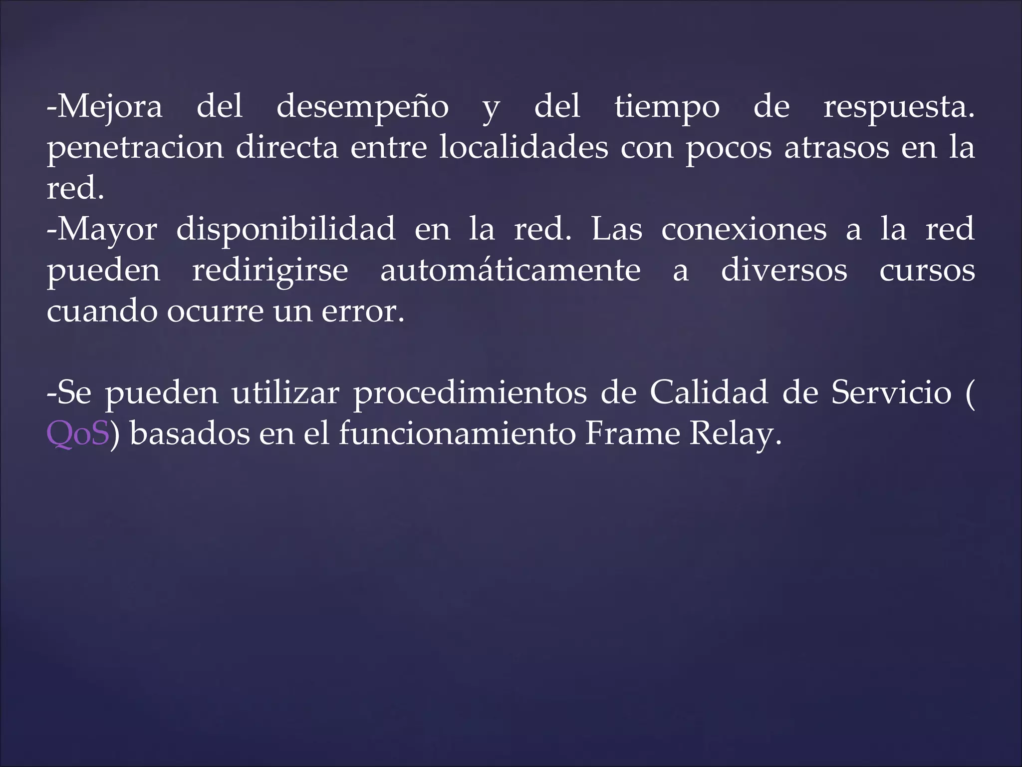 -Mejora del desempeño y del tiempo de respuesta.
penetracion directa entre localidades con pocos atrasos en la
red.
-Mayor disponibilidad en la red. Las conexiones a la red
pueden redirigirse automáticamente a diversos cursos
cuando ocurre un error.

-Se pueden utilizar procedimientos de Calidad de Servicio (
QoS) basados en el funcionamiento Frame Relay.
 