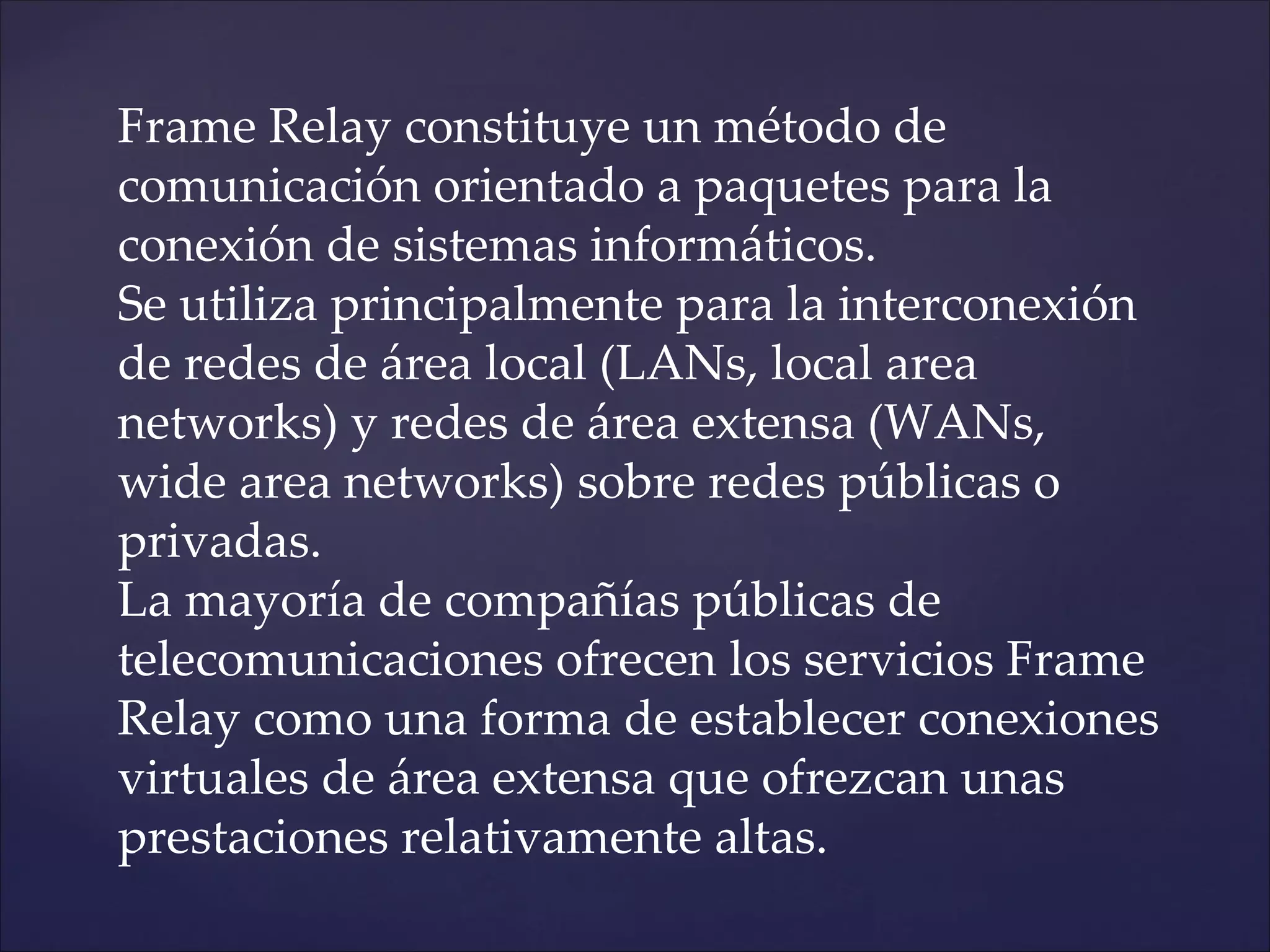 Frame Relay constituye un método de
comunicación orientado a paquetes para la
conexión de sistemas informáticos.
Se utiliza principalmente para la interconexión
de redes de área local (LANs, local area
networks) y redes de área extensa (WANs,
wide area networks) sobre redes públicas o
privadas.
La mayoría de compañías públicas de
telecomunicaciones ofrecen los servicios Frame
Relay como una forma de establecer conexiones
virtuales de área extensa que ofrezcan unas
prestaciones relativamente altas.
 