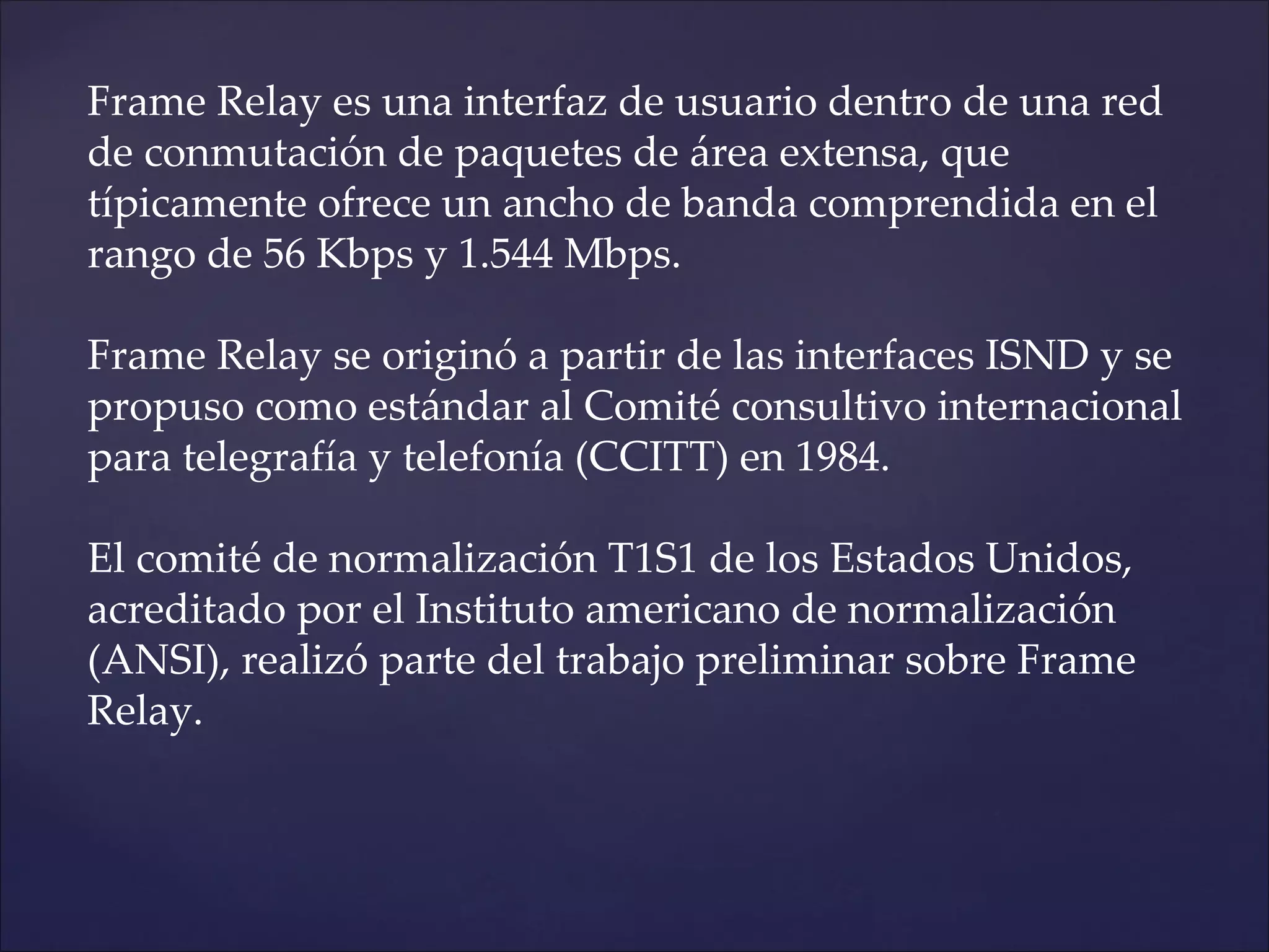 Frame Relay es una interfaz de usuario dentro de una red
de conmutación de paquetes de área extensa, que
típicamente ofrece un ancho de banda comprendida en el
rango de 56 Kbps y 1.544 Mbps.

Frame Relay se originó a partir de las interfaces ISND y se
propuso como estándar al Comité consultivo internacional
para telegrafía y telefonía (CCITT) en 1984.

El comité de normalización T1S1 de los Estados Unidos,
acreditado por el Instituto americano de normalización
(ANSI), realizó parte del trabajo preliminar sobre Frame
Relay.
 