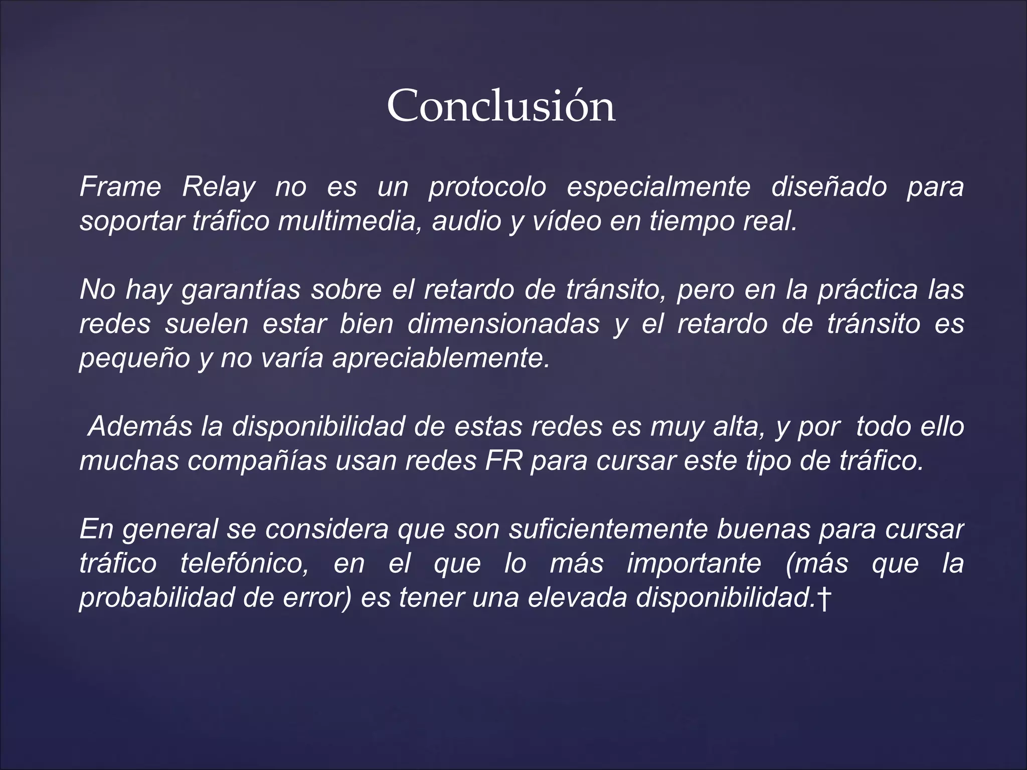 Conclusión
Frame Relay no es un protocolo especialmente diseñado para
soportar tráfico multimedia, audio y vídeo en tiempo real.

No hay garantías sobre el retardo de tránsito, pero en la práctica las
redes suelen estar bien dimensionadas y el retardo de tránsito es
pequeño y no varía apreciablemente.

Además la disponibilidad de estas redes es muy alta, y por todo ello
muchas compañías usan redes FR para cursar este tipo de tráfico.

En general se considera que son suficientemente buenas para cursar
tráfico telefónico, en el que lo más importante (más que la
probabilidad de error) es tener una elevada disponibilidad. 
 