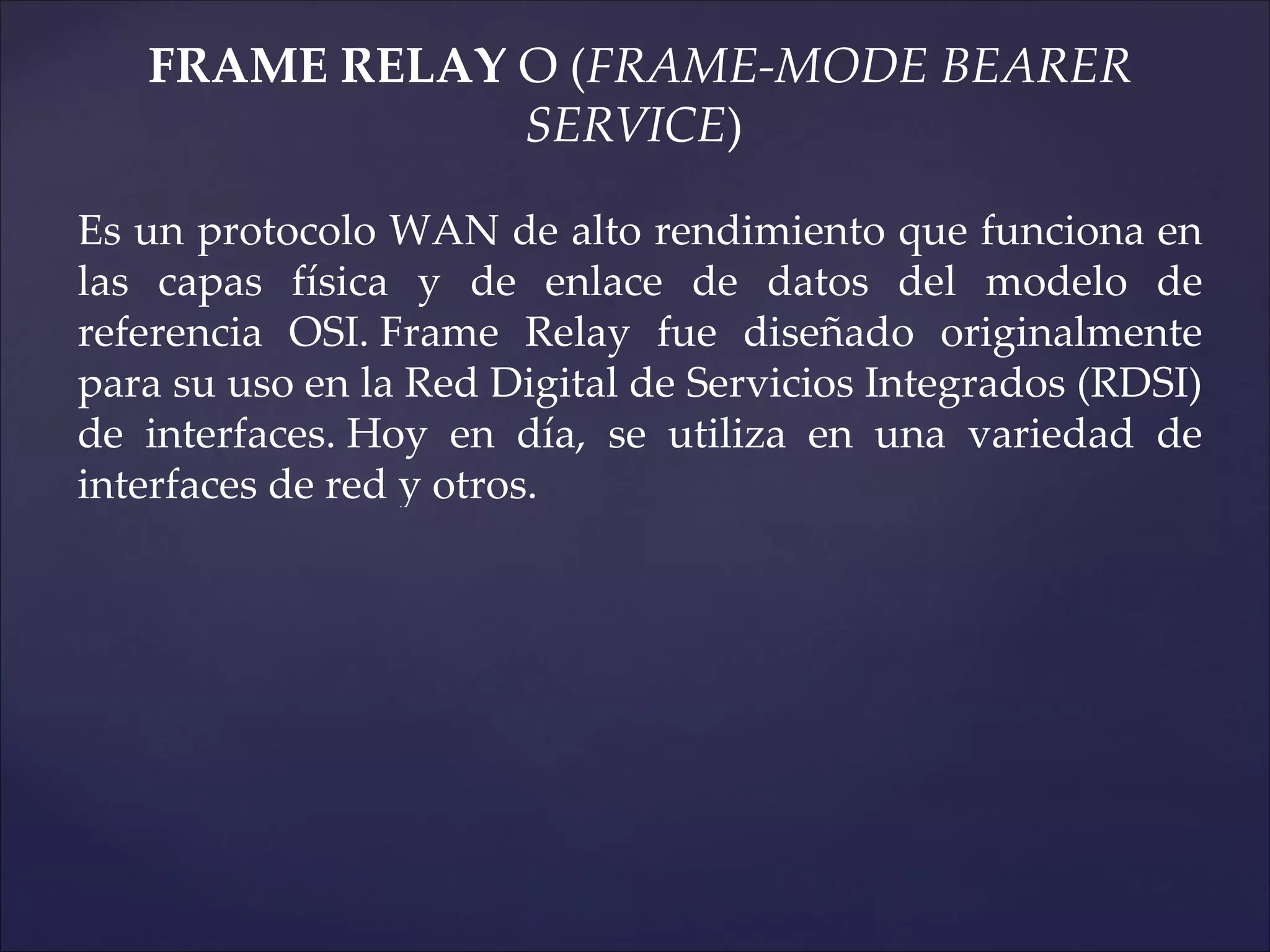 FRAME RELAY O (FRAME-MODE BEARER
               SERVICE)

Es un protocolo WAN de alto rendimiento que funciona en
las capas física y de enlace de datos del modelo de
referencia OSI. Frame Relay fue diseñado originalmente
para su uso en la Red Digital de Servicios Integrados (RDSI)
de interfaces. Hoy en día, se utiliza en una variedad de
interfaces de red y otros.
 