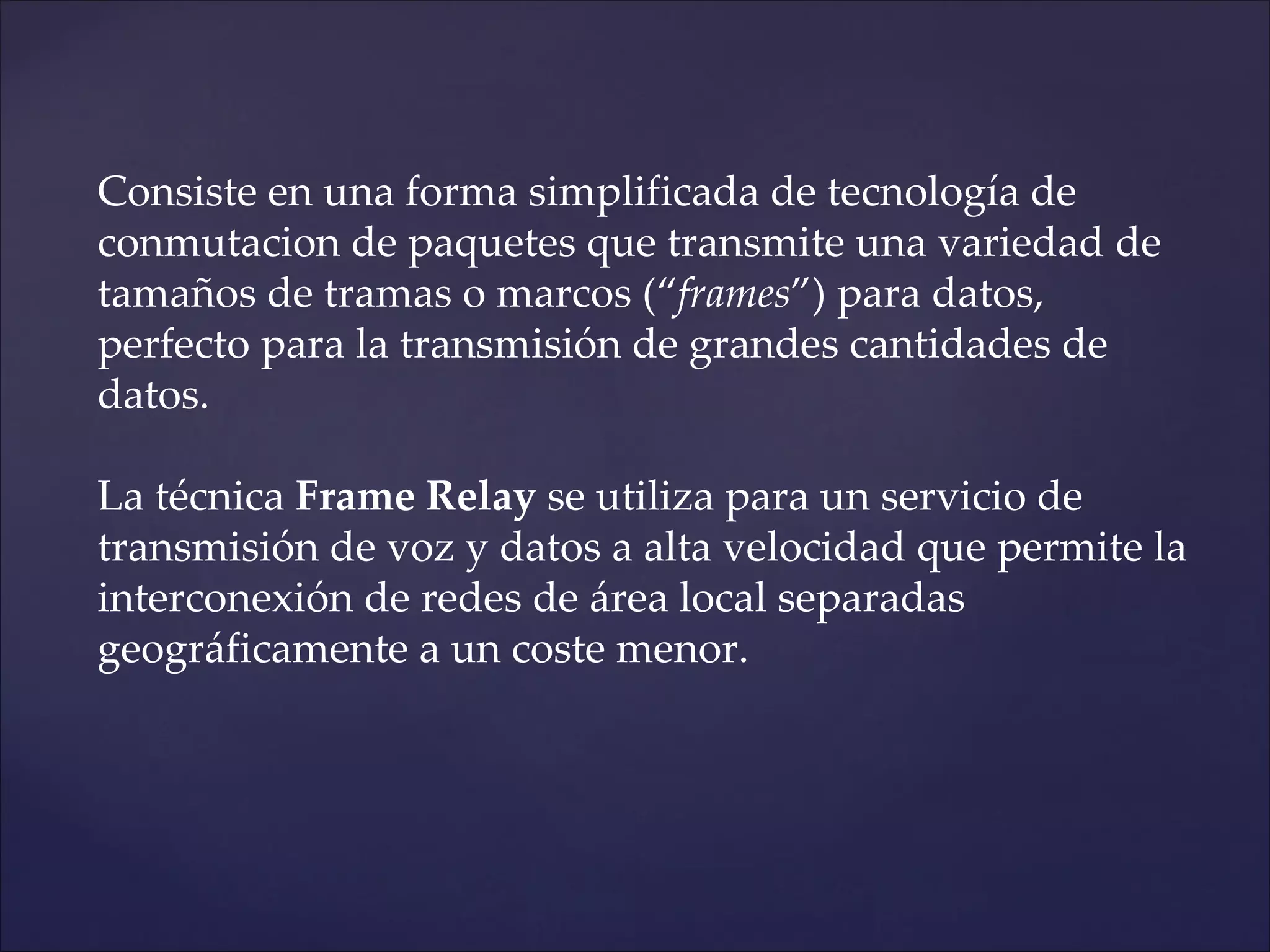 Consiste en una forma simplificada de tecnología de
conmutacion de paquetes que transmite una variedad de
tamaños de tramas o marcos (“frames”) para datos,
perfecto para la transmisión de grandes cantidades de
datos.

La técnica Frame Relay se utiliza para un servicio de
transmisión de voz y datos a alta velocidad que permite la
interconexión de redes de área local separadas
geográficamente a un coste menor.
 