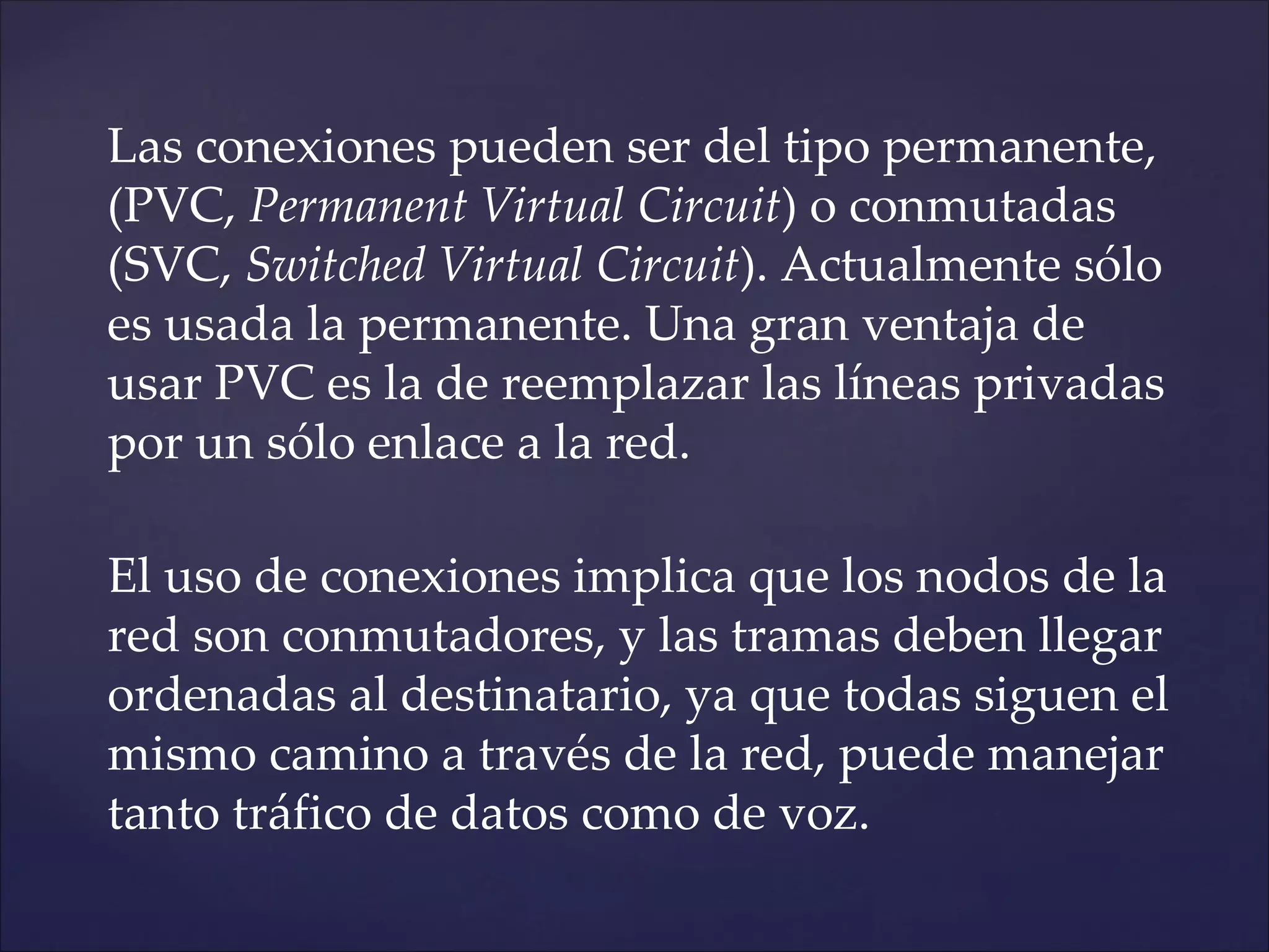 Las conexiones pueden ser del tipo permanente,
(PVC, Permanent Virtual Circuit) o conmutadas
(SVC, Switched Virtual Circuit). Actualmente sólo
es usada la permanente. Una gran ventaja de
usar PVC es la de reemplazar las líneas privadas
por un sólo enlace a la red.

El uso de conexiones implica que los nodos de la
red son conmutadores, y las tramas deben llegar
ordenadas al destinatario, ya que todas siguen el
mismo camino a través de la red, puede manejar
tanto tráfico de datos como de voz.
 