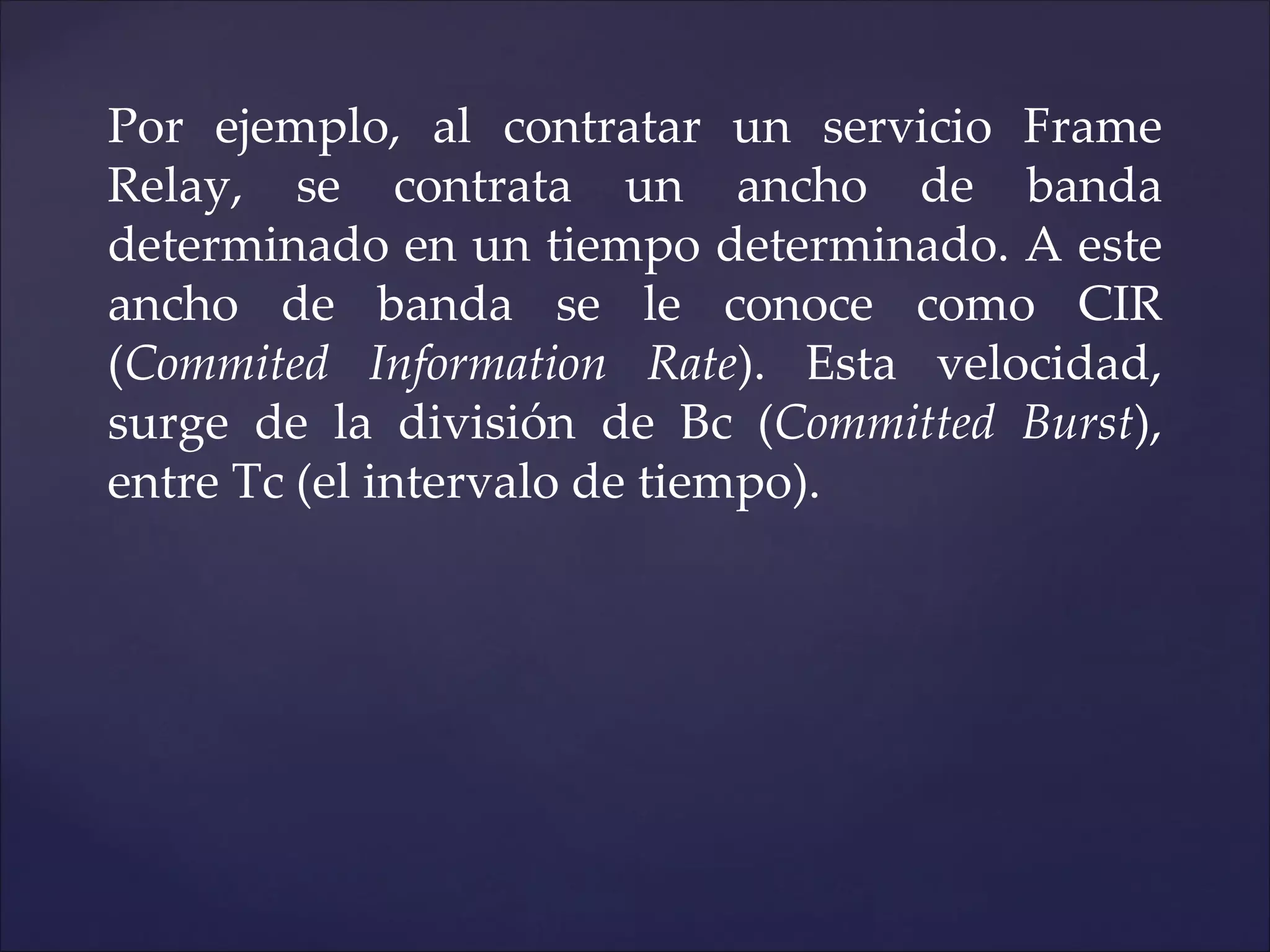 Por ejemplo, al contratar un servicio Frame
Relay, se contrata un ancho de banda
determinado en un tiempo determinado. A este
ancho de banda se le conoce como CIR
(Commited Information Rate). Esta velocidad,
surge de la división de Bc (Committed Burst),
entre Tc (el intervalo de tiempo).
 