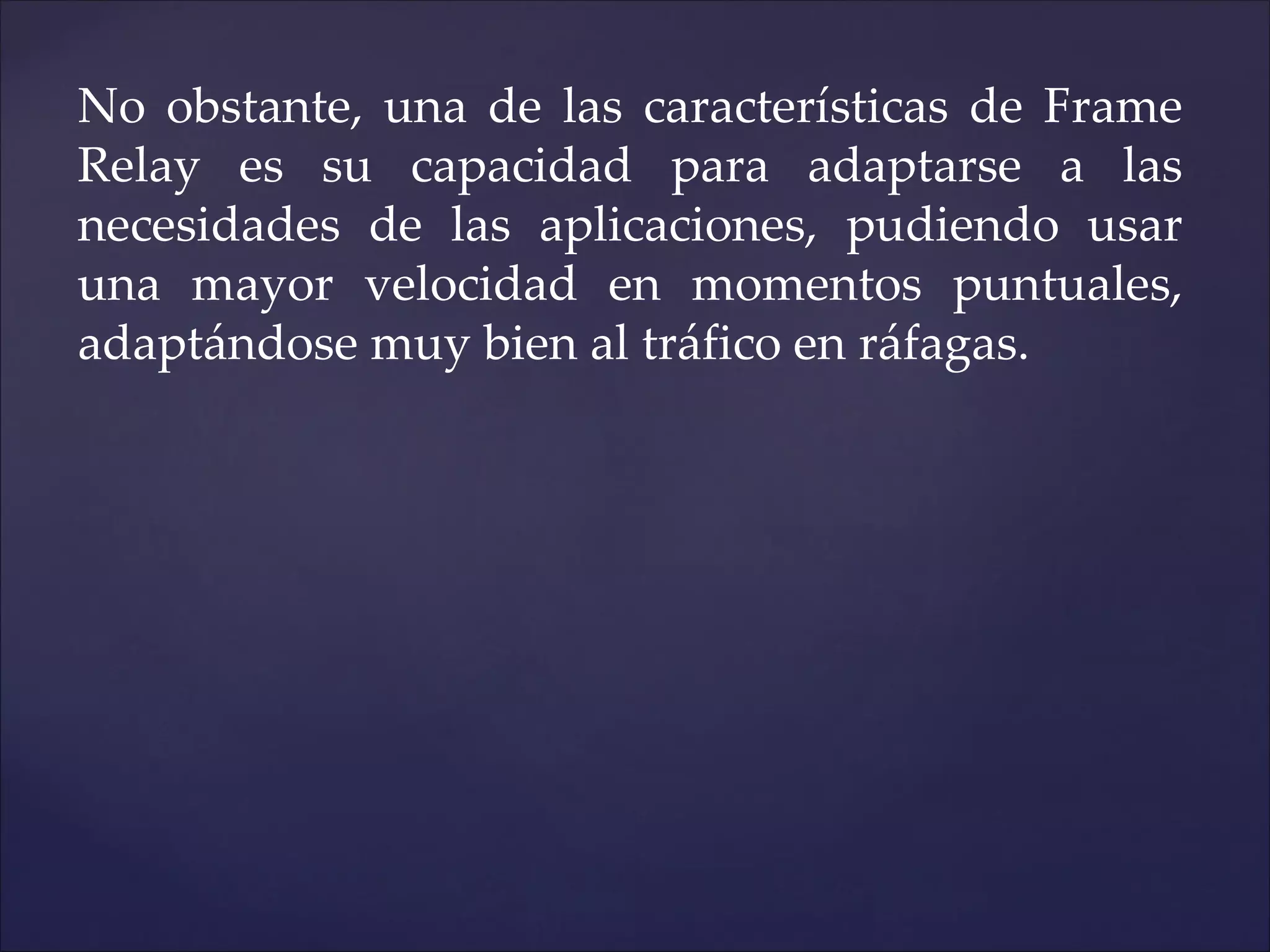 No obstante, una de las características de Frame
Relay es su capacidad para adaptarse a las
necesidades de las aplicaciones, pudiendo usar
una mayor velocidad en momentos puntuales,
adaptándose muy bien al tráfico en ráfagas.
 