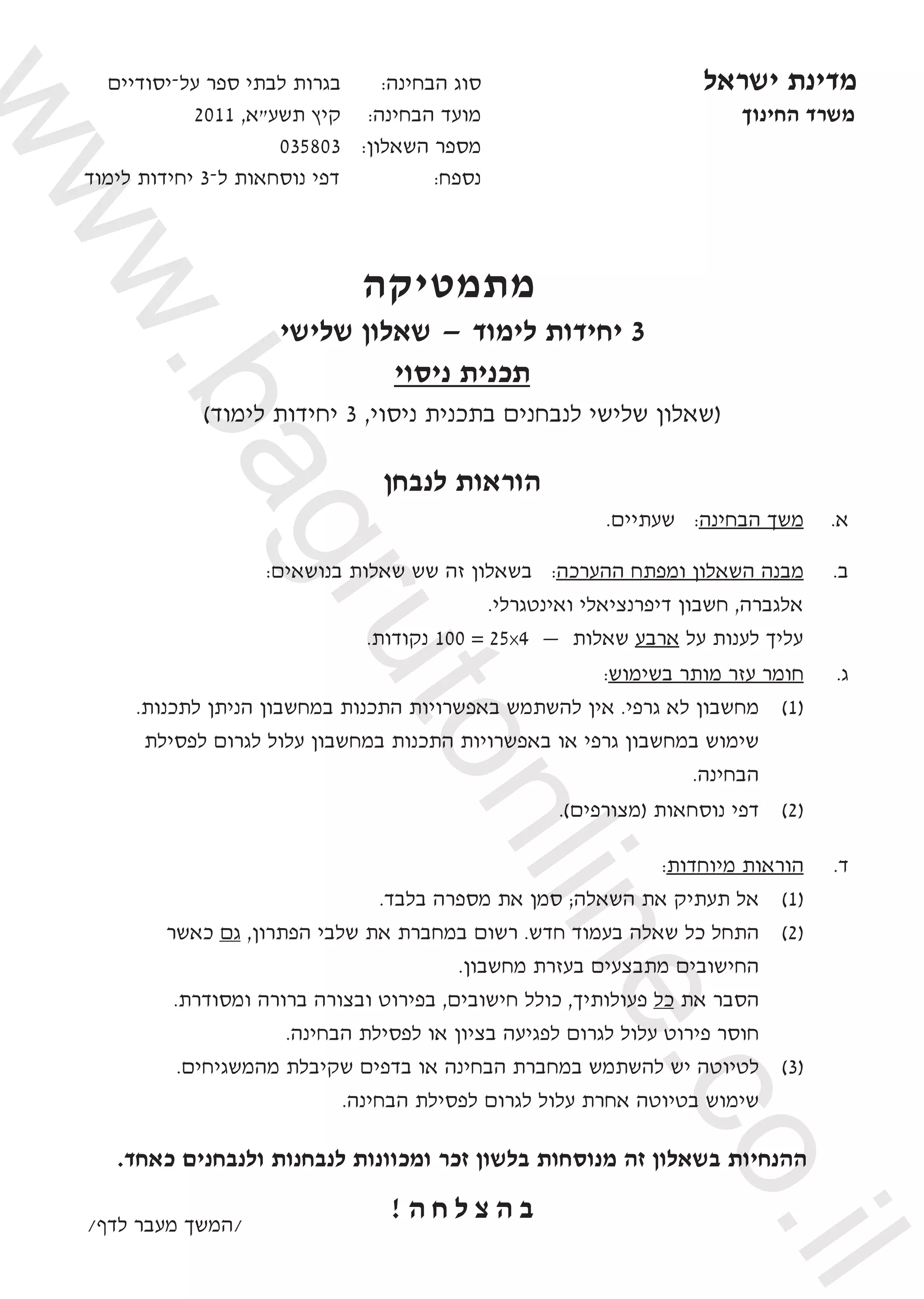 ‫על־יסודיים‬ ‫ספר‬ ‫לבתי‬ ‫בגרות‬ 	 	:‫הבחינה‬ ‫סוג‬ 	‫ישראל‬ ‫מדינת‬
2011 ,‫תשע"א‬ ‫קיץ‬ 		:‫הבחינה‬ ‫מועד‬ 	‫החינוך‬ ‫משרד‬
035803 		:‫השאלון‬ ‫מספר‬ 		
‫לימוד‬ ‫יחידות‬ 3‫ל־‬ ‫נוסחאות‬ ‫דפי‬ 	:‫נספח‬ 		
					
	
‫  מתמטיקה‬
  ‫שלישי‬ ‫שאלון‬ — ‫לימוד‬ ‫יחידות‬ 3
‫ניסוי‬ ‫תכנית‬
)‫לימוד‬ ‫יחידות‬ 3 ,‫ניסוי‬ ‫בתכנית‬ ‫לנבחנים‬ ‫שלישי‬ ‫(שאלון‬
‫לנבחן‬ ‫הוראות‬
.‫שעתיים‬ :‫הבחינה‬ ‫משך‬ 	.‫א‬
:‫בנושאים‬ ‫שאלות‬ ‫שש‬ ‫זה‬ ‫בשאלון‬ :‫ההערכה‬ ‫ומפתח‬ ‫השאלון‬ ‫מבנה‬ 	.‫ב‬
.‫ואינטגרלי‬ ‫דיפרנציאלי‬ ‫חשבון‬ ,‫אלגברה‬
.‫נקודות‬ 100 = 25x4 — ‫שאלות‬ ‫ארבע‬ ‫על‬ ‫לענות‬ ‫עליך‬
:‫בשימוש‬ ‫מותר‬ ‫עזר‬ ‫חומר‬ 	.‫ג‬
.‫לתכנות‬ ‫הניתן‬ ‫במחשבון‬ ‫התכנות‬ ‫באפשרויות‬ ‫להשתמש‬ ‫אין‬ .‫גרפי‬ ‫לא‬ ‫מחשבון‬ 	)1(
‫לפסילת‬ ‫לגרום‬ ‫עלול‬ ‫במחשבון‬ ‫התכנות‬ ‫באפשרויות‬ ‫או‬ ‫גרפי‬ ‫במחשבון‬ ‫שימוש‬ 	
.‫הבחינה‬
.)‫(מצורפים‬ ‫נוסחאות‬ ‫דפי‬ 	)2(
:‫מיוחדות‬ ‫הוראות‬ 	.‫ד‬
.‫בלבד‬ ‫מספרה‬ ‫את‬ ‫סמן‬ ;‫השאלה‬ ‫את‬ ‫תעתיק‬ ‫אל‬ 	)1(
‫כאשר‬ ‫גם‬ ,‫הפתרון‬ ‫שלבי‬ ‫את‬ ‫במחברת‬ ‫רשום‬ .‫חדש‬ ‫בעמוד‬ ‫שאלה‬ ‫כל‬ ‫התחל‬ 	)2(
.‫מחשבון‬ ‫בעזרת‬ ‫מתבצעים‬ ‫החישובים‬ 	
.‫ומסודרת‬ ‫ברורה‬ ‫ובצורה‬ ‫בפירוט‬ ,‫חישובים‬ ‫כולל‬ ,‫פעולותיך‬ ‫כל‬ ‫את‬ ‫הסבר‬ 	
.‫הבחינה‬ ‫לפסילת‬ ‫או‬ ‫בציון‬ ‫לפגיעה‬ ‫לגרום‬ ‫עלול‬ ‫פירוט‬ ‫חוסר‬ 	
.‫מהמשגיחים‬ ‫שקיבלת‬ ‫בדפים‬ ‫או‬ ‫הבחינה‬ ‫במחברת‬ ‫להשתמש‬ ‫יש‬ ‫לטיוטה‬ 	)3(
.‫הבחינה‬ ‫לפסילת‬ ‫לגרום‬ ‫עלול‬ ‫אחרת‬ ‫בטיוטה‬ ‫שימוש‬ 	
.‫כאחד‬ ‫ולנבחנים‬ ‫לנבחנות‬ ‫ומכוונות‬ ‫זכר‬ ‫בלשון‬ ‫מנוסחות‬ ‫זה‬ ‫בשאלון‬ ‫ההנחיות‬
! ‫ה‬ ‫ח‬ ‫ל‬ ‫צ‬ ‫ה‬ ‫ב‬/‫לדף‬ ‫מעבר‬ ‫/המשך‬
www.bagrutonline.co.il
 