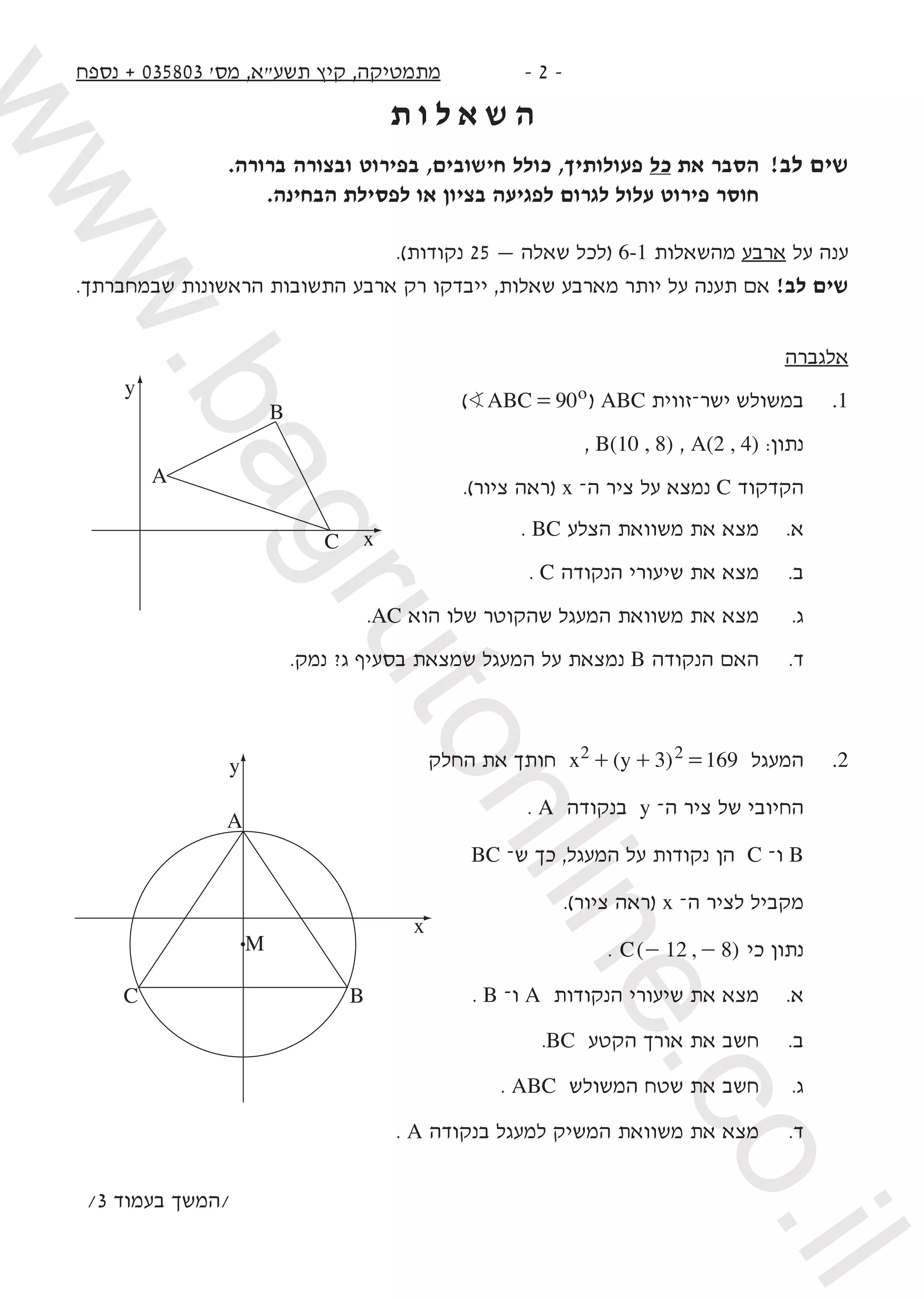 ‫נספח‬ + 035803 '‫מס‬ ,‫תשע"א‬ ‫קיץ‬ ,‫מתמטיקה‬ -  -
‫ת‬ ‫ו‬ ‫ל‬ ‫א‬ ‫ש‬ ‫ה‬
.‫ברורה‬ ‫ובצורה‬ ‫בפירוט‬ ,‫חישובים‬ ‫כולל‬ ,‫פעולותיך‬ ‫כל‬ ‫את‬ ‫הסבר‬ 	!‫לב‬ ‫שים‬
	.‫הבחינה‬ ‫לפסילת‬ ‫או‬ ‫בציון‬ ‫לפגיעה‬ ‫לגרום‬ ‫עלול‬ ‫פירוט‬ ‫חוסר‬ 	
.)‫נקודות‬ 25 — ‫שאלה‬ ‫(לכל‬ 6-1 ‫מהשאלות‬ ‫ארבע‬ ‫על‬ ‫ענה‬
.‫שבמחברתך‬ ‫הראשונות‬ ‫התשובות‬ ‫ארבע‬ ‫רק‬ ‫ייבדקו‬ ,‫שאלות‬ ‫מארבע‬ ‫יותר‬ ‫על‬ ‫תענה‬ ‫אם‬ !‫לב‬ ‫שים‬
‫אלגברה‬
) ABC 90oB = ( ABC ‫ישר–זווית‬ ‫במשולש‬ 	.1
, B(10 , 8) , A(2 , 4) :‫נתון‬
.)‫ציור‬ ‫(ראה‬ x –‫ה‬ ‫ציר‬ ‫על‬ ‫נמצא‬ C ‫הקדקוד‬
. BC ‫הצלע‬ ‫משוואת‬ ‫את‬ ‫מצא‬ 	.‫א‬
. C ‫הנקודה‬ ‫שיעורי‬ ‫את‬ ‫מצא‬ 	.‫ב‬
.AC ‫הוא‬ ‫שלו‬ ‫שהקוטר‬ ‫המעגל‬ ‫משוואת‬ ‫את‬ ‫מצא‬ 	.‫ג‬
.‫נמק‬ ?‫ג‬ ‫בסעיף‬ ‫שמצאת‬ ‫המעגל‬ ‫על‬ ‫נמצאת‬ B ‫הנקודה‬ ‫האם‬ 	.‫ד‬
‫החלק‬ ‫את‬ ‫חותך‬ ( )x y 3 1692 2+ + = ‫המעגל‬ 	.2
. A ‫בנקודה‬ y –‫ה‬ ‫ציר‬ ‫של‬ ‫החיובי‬
BC –‫ש‬ ‫כך‬ ,‫המעגל‬ ‫על‬ ‫נקודות‬ ‫הן‬ C –‫ו‬ B
.)‫ציור‬ ‫(ראה‬ x –‫ה‬ ‫לציר‬ ‫מקביל‬
. ( , )C 12 8- - ‫כי‬ ‫נתון‬
. B –‫ו‬ A ‫הנקודות‬ ‫שיעורי‬ ‫את‬ ‫מצא‬ 	.‫א‬
.BC ‫הקטע‬ ‫אורך‬ ‫את‬ ‫חשב‬ 	.‫ב‬ 	
. ABC ‫המשולש‬ ‫שטח‬ ‫את‬ ‫חשב‬ 	.‫ג‬ 	
. A ‫בנקודה‬ ‫למעגל‬ ‫המשיק‬ ‫משוואת‬ ‫את‬ ‫מצא‬ 	.‫ד‬ 	
/3 ‫בעמוד‬ ‫/המשך‬
A
C B
M
x
y
B
A
y
xC
www.bagrutonline.co.il
 