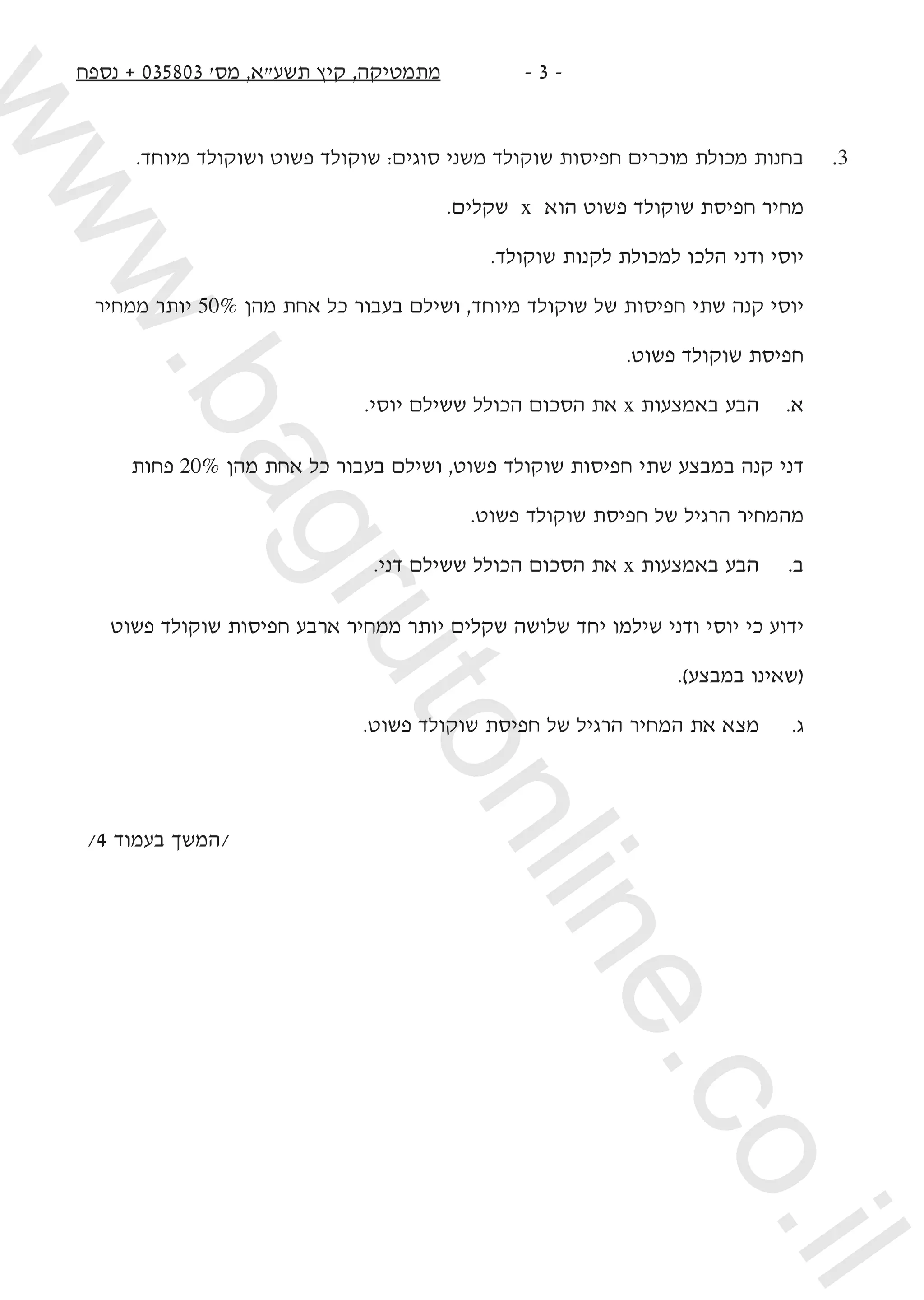 ‫נספח‬ + 035803 '‫מס‬ ,‫תשעא‬ ‫קיץ‬ ,‫מתמטיקה‬ -  -
	 		
.‫מיוחד‬ ‫ושוקולד‬ ‫פשוט‬ ‫שוקולד‬ :‫סוגים‬ ‫משני‬ ‫שוקולד‬ ‫חפיסות‬ ‫מוכרים‬ ‫מכולת‬ ‫בחנות‬ 	.3
.‫שקלים‬ x ‫הוא‬ ‫פשוט‬ ‫שוקולד‬ ‫חפיסת‬ ‫מחיר‬
.‫שוקולד‬ ‫לקנות‬ ‫למכולת‬ ‫הלכו‬ ‫ודני‬ ‫יוסי‬ 	
‫ממחיר‬ ‫יותר‬ 50% ‫מהן‬ ‫אחת‬ ‫כל‬ ‫בעבור‬ ‫ושילם‬ ,‫מיוחד‬ ‫שוקולד‬ ‫של‬ ‫חפיסות‬ ‫שתי‬ ‫קנה‬ ‫יוסי‬
.‫פשוט‬ ‫שוקולד‬ ‫חפיסת‬
.‫יוסי‬ ‫ששילם‬ ‫הכולל‬ ‫הסכום‬ ‫את‬ x ‫באמצעות‬ ‫הבע‬ 	.‫א‬
‫פחות‬ 20% ‫מהן‬ ‫אחת‬ ‫כל‬ ‫בעבור‬ ‫ושילם‬ ,‫פשוט‬ ‫שוקולד‬ ‫חפיסות‬ ‫שתי‬ ‫במבצע‬ ‫קנה‬ ‫דני‬
.‫פשוט‬ ‫שוקולד‬ ‫חפיסת‬ ‫של‬ ‫הרגיל‬ ‫מהמחיר‬
.‫דני‬ ‫ששילם‬ ‫הכולל‬ ‫הסכום‬ ‫את‬ x ‫באמצעות‬ ‫הבע‬ 	.‫ב‬
‫פשוט‬ ‫שוקולד‬ ‫חפיסות‬ ‫ארבע‬ ‫ממחיר‬ ‫יותר‬ ‫שקלים‬ ‫שלושה‬ ‫יחד‬ ‫שילמו‬ ‫ודני‬ ‫יוסי‬ ‫כי‬ ‫ידוע‬
.)‫במבצע‬ ‫(שאינו‬
.‫פשוט‬ ‫שוקולד‬ ‫חפיסת‬ ‫של‬ ‫הרגיל‬ ‫המחיר‬ ‫את‬ ‫מצא‬ 	.‫ג‬
/4 ‫בעמוד‬ ‫/המשך‬
www.bagrutonline.co.il
 