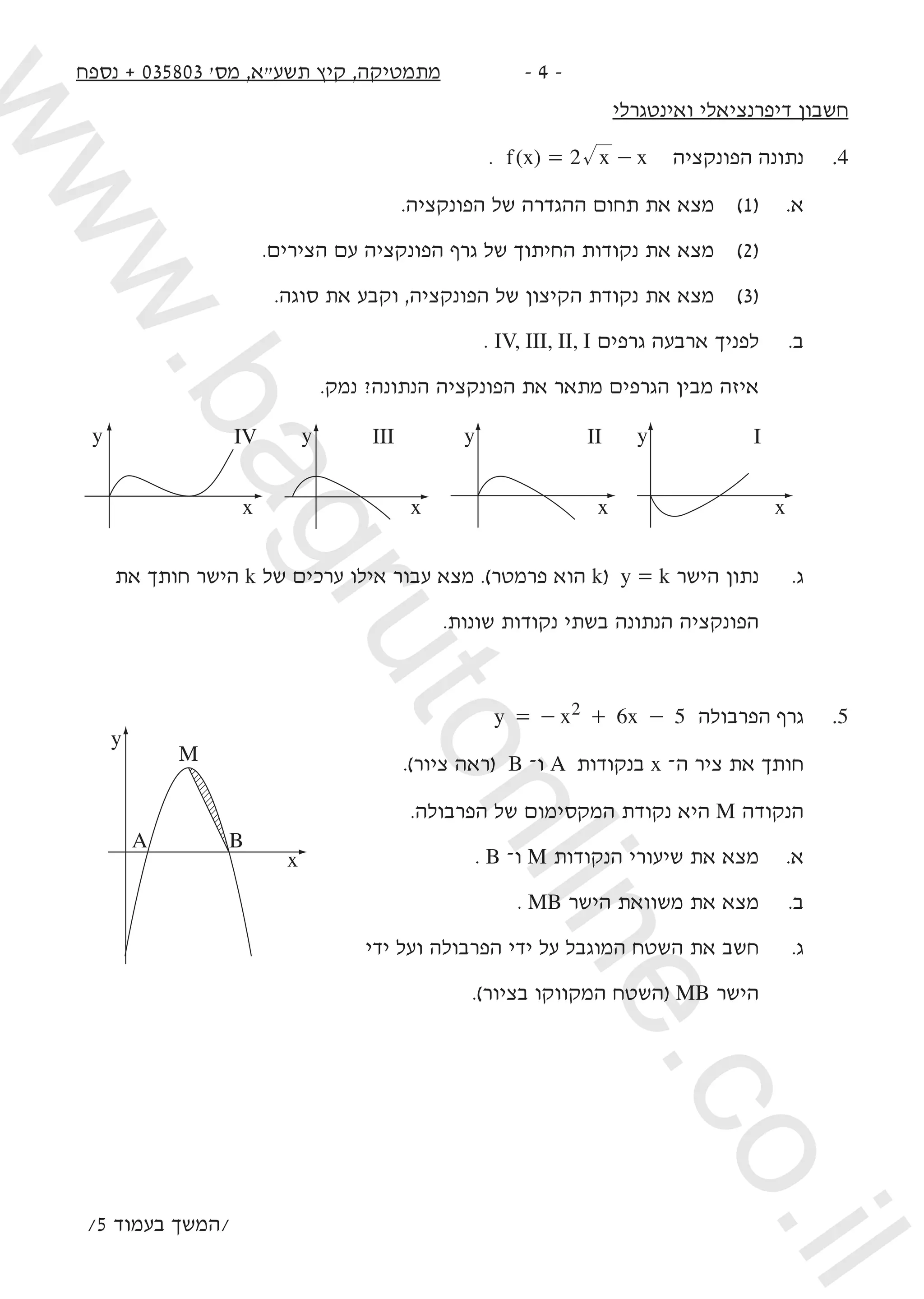 ‫נספח‬ + 035803 '‫מס‬ ,‫תשעא‬ ‫קיץ‬ ,‫מתמטיקה‬ -  -
‫ואינטגרלי‬ ‫דיפרנציאלי‬ ‫חשבון‬
. ( )f x x x2= - ‫הפונקציה‬ ‫נתונה‬ 	.4
.‫הפונקציה‬ ‫של‬ ‫ההגדרה‬ ‫תחום‬ ‫את‬ ‫מצא‬ 	)1( 	.‫א‬ 	
.‫הצירים‬ ‫עם‬ ‫הפונקציה‬ ‫גרף‬ ‫של‬ ‫החיתוך‬ ‫נקודות‬ ‫את‬ ‫מצא‬ 	)2( 	
.‫סוגה‬ ‫את‬ ‫וקבע‬ ,‫הפונקציה‬ ‫של‬ ‫הקיצון‬ ‫נקודת‬ ‫את‬ ‫מצא‬ 	)3( 	
. IV, III, II, I ‫גרפים‬ ‫ארבעה‬ ‫לפניך‬ 	.‫ב‬
.‫נמק‬ ?‫הנתונה‬ ‫הפונקציה‬ ‫את‬ ‫מתאר‬ ‫הגרפים‬ ‫מבין‬ ‫איזה‬ 	
y
x
IV III II Iy
x
y
x
y
x
	‫את‬ ‫חותך‬ ‫הישר‬ k ‫של‬ ‫ערכים‬ ‫אילו‬ ‫עבור‬ ‫מצא‬ .)‫פרמטר‬ ‫הוא‬ k( y = k ‫הישר‬ ‫נתון‬ 	.‫ג‬ 	
.‫שונות‬ ‫נקודות‬ ‫בשתי‬ ‫הנתונה‬ ‫הפונקציה‬ 	
y x x6 52= - + - ‫הפרבולה‬ ‫גרף‬ 	.5
.)‫ציור‬ ‫(ראה‬ B –‫ו‬ A ‫בנקודות‬ x –‫ה‬ ‫ציר‬ ‫את‬ ‫חותך‬
.‫הפרבולה‬ ‫של‬ ‫המקסימום‬ ‫נקודת‬ ‫היא‬ M ‫הנקודה‬
. B –‫ו‬ M ‫הנקודות‬ ‫שיעורי‬ ‫את‬ ‫מצא‬ 	.‫א‬
. MB ‫הישר‬ ‫משוואת‬ ‫את‬ ‫מצא‬ 	.‫ב‬
‫ידי‬ ‫ועל‬ ‫הפרבולה‬ ‫ידי‬ ‫על‬ ‫המוגבל‬ ‫השטח‬ ‫את‬ ‫חשב‬ 	.‫ג‬
.)‫בציור‬ ‫המקווקו‬ ‫(השטח‬ MB ‫הישר‬ 	
/5 ‫בעמוד‬ ‫/המשך‬
y
A B
M
x
www.bagrutonline.co.il
 