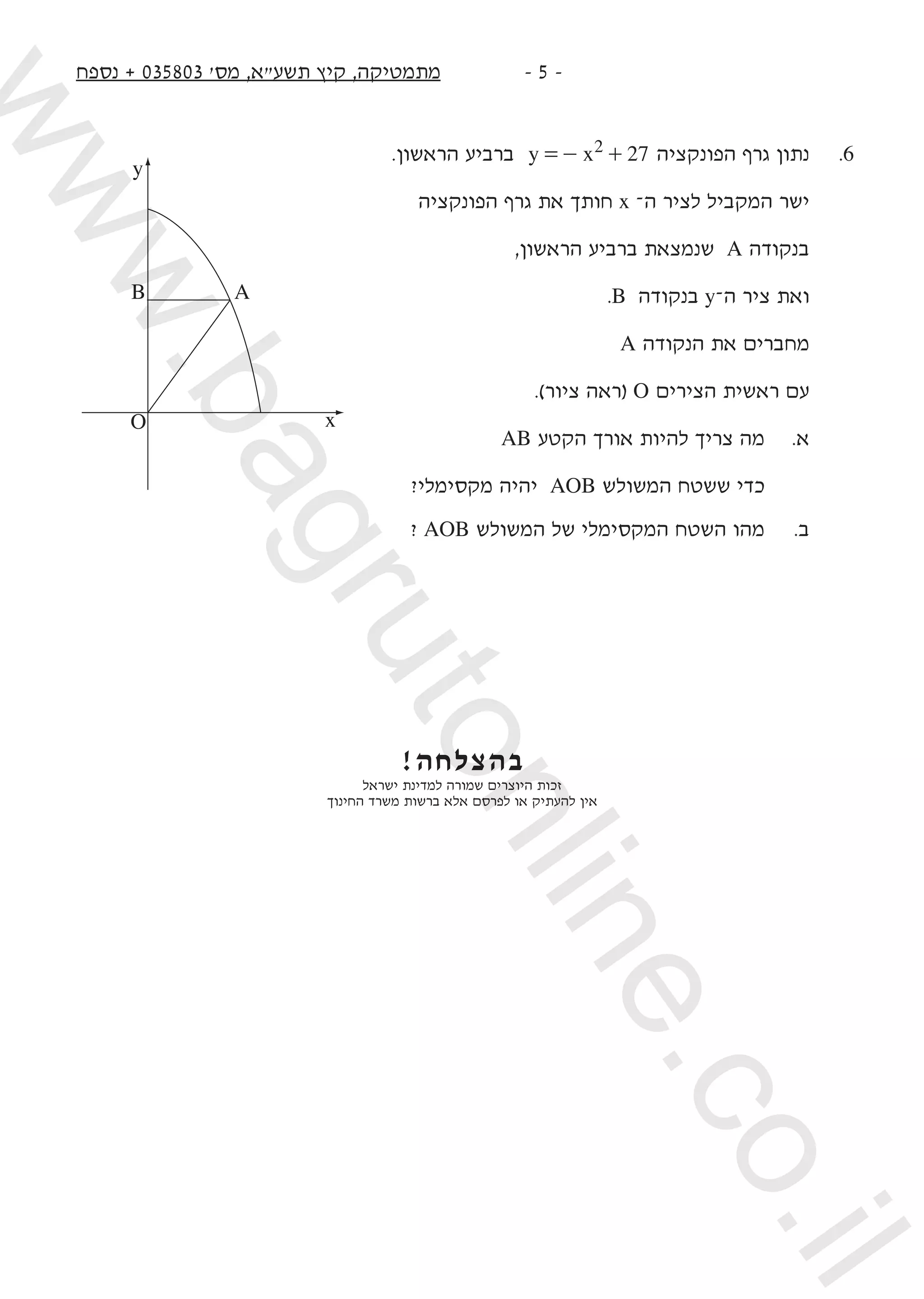 ‫נספח‬ + 035803 '‫מס‬ ,‫תשעא‬ ‫קיץ‬ ,‫מתמטיקה‬ -  -
.‫הראשון‬ ‫ברביע‬ y x 272=- + ‫הפונקציה‬ ‫גרף‬ ‫נתון‬ 	.6
‫הפונקציה‬ ‫גרף‬ ‫את‬ ‫חותך‬ x –‫ה‬ ‫לציר‬ ‫המקביל‬ ‫ישר‬
,‫הראשון‬ ‫ברביע‬ ‫שנמצאת‬ A ‫בנקודה‬
.B ‫בנקודה‬ y–‫ה‬ ‫ציר‬ ‫ואת‬
A ‫הנקודה‬ ‫את‬ ‫מחברים‬
.)‫ציור‬ ‫(ראה‬ O ‫הצירים‬ ‫ראשית‬ ‫עם‬
AB ‫הקטע‬ ‫אורך‬ ‫להיות‬ ‫צריך‬ ‫מה‬ 	.‫א‬
?‫מקסימלי‬ ‫יהיה‬ AOB ‫המשולש‬ ‫ששטח‬ ‫כדי‬ 	
? AOB ‫המשולש‬ ‫של‬ ‫המקסימלי‬ ‫השטח‬ ‫מהו‬ 	.‫ב‬
!‫בהצלחה‬
‫ישראל‬ ‫למדינת‬ ‫שמורה‬ ‫היוצרים‬ ‫זכות‬
‫החינוך‬ ‫משרד‬ ‫ברשות‬ ‫אלא‬ ‫לפרסם‬ ‫או‬ ‫להעתיק‬ ‫אין‬
y
x
B A
O
www.bagrutonline.co.il
 