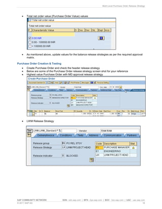 Multi Level Purchase Order Release Strategy
SAP COMMUNITY NETWORK SDN - sdn.sap.com | BPX - bpx.sap.com | BOC - boc.sap.com | UAC - uac.sap.com
© 2011 SAP AG 16
 Total net order value (Purchase Order Value) values
 As mentioned above, update values for the balance release strategies as per the required approval
matrix.
Purchase Order Creation & Testing
 Create Purchase Order and check the header release strategy
 Below are some of the Purchase Order release strategy screen shot for your reference
 Highest value Purchase Order with MD approval release strategy
 LWM Release Strategy
 