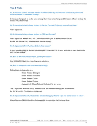 Multi Level Purchase Order Release Strategy
SAP COMMUNITY NETWORK SDN - sdn.sap.com | BPX - bpx.sap.com | BOC - boc.sap.com | UAC - uac.sap.com
© 2011 SAP AG 18
Tips & Tricks
Q1. If Purchase Order is released, then the Purchase Order Qty and Purchase Order value got reduced.
What will happen to the release strategy?
If the value change will lie on the same strategy then there is no change and if it lies on different strategy the
release will get cancelled.
Q2. Is it possible to have release strategy for Service Purchase Order and Service Entry Sheet?
Yes it is possible.
Q3. Is it possible to have release strategy for RFQ and Contract?
Yes it is possible. Add the RFQ and Contract document types as a characteristic values.
But PR and Service Entry Sheet separate release strategy.
Q4. Is it possible to Print Purchase Order before release?
It is not possible by ME9F. But it is possible by ME22N and ME23N. It is not advisable to client. Deactivate
with the help of ABAP.
Q5. How to chk the Purchase Orders, pending for release?
Use ME29N/ME2N with the help of dynamic selections.
Q6. How to delete Purchase Order Release Strategy?
Follow this order to avoid errors.
Delete Release Strategies
Delete Release Indicators
Delete Release Codes
Delete Release Groups
Always check “Check Release Strategies” for any error.
The 2 digit codes (Release Group, Release Code, and Release Strategy) are alphanumeric.
Ex: A-Z & from 0-9 Combinations for two digit.
Q7. Is it possible to have Purchase Order release strategy by Material Type and restrict based on value?
Check Structure CEKKO for all the fields available for controlling the Purchase Order
 