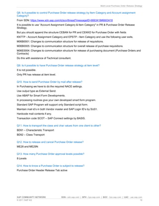 Multi Level Purchase Order Release Strategy
SAP COMMUNITY NETWORK SDN - sdn.sap.com | BPX - bpx.sap.com | BOC - boc.sap.com | UAC - uac.sap.com
© 2011 SAP AG 19
Q8. Is it possible to control Purchase Order release strategy by Item Category and Account assignment
Category?
From SDN: https://www.sdn.sap.com/irj/scn/thread?messageID=6663418#6663418
It is possible to use “Account Assignment Category & Item Category" in PR & Purchase Order Release
Strategy,
But you should append the structure CEBAN for PR and CEKKO for Purchase Order with fields
KNTTP - Account Assignment Category and EPSTP - Item Category and use the following user exits.
M06B0001: Changes to communication structure for release of requisitions.
M06B0005: Changes to communication structure for overall release of purchase requisitions.
M06E0004: Changes to communication structure for release of purchasing document (Purchase Orders and
Contracts)
Do this with assistance of Technical consultant.
Q9. Is it possible to have Purchase Order release strategy at item level?
It is not possible.
Only PR has release at item level.
Q10. How to send Purchase Order by mail after release?
In Purchasing we have to do the required NACE settings.
Use output type as External Send.
Use ABAP for Smart Form Developments.
In processing routines give your own developed smart form program.
Standard SAP Program will support only Standard script form.
Maintain mail id’s in both Vendor master and SAP Login ID’s by SU01.
Hardcode mail contents if any.
Transaction code SCOT – SAP Connect settings by BASIS.
Q11. How to transport the class and char values from one client to other?
BD91 – Characteristic Transport
BD92 – Class Transport
Q12. How to release and cancel Purchase Order release?
ME28 and ME29N
Q13. How many Purchase Order approval levels possible?
8 Levels
Q14. How to know a Purchase Order is subject to release?
Purchase Order Header Release Tab active
 