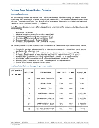 Multi Level Purchase Order Release Strategy
SAP COMMUNITY NETWORK SDN - sdn.sap.com | BPX - bpx.sap.com | BOC - boc.sap.com | UAC - uac.sap.com
© 2011 SAP AG 3
Purchase Order Release Strategy Procedure
Business Requirement
The business requirement is to have a “Multi Level Purchase Order Release Strategy” as per their internal
organization and departmental structure. The business requirement of the Release Strategy is based on the
Purchase Order Document Type, Plant & the Total net order Value. Assume the purchase order Document
Types and Plants are already created in the system.
Under Managing Director, we have different departments which relevant for procurement and purchase order
release strategy.
1. Purchasing Department
2. Liquid Waste Management Department called LWM
3. Solid Waste Management Department called SWM
4. Operation & Maintenance Department called ONM
5. Engineering Department – Design and R&D
6. Contract Cell Department – Sub Contracts & Services
The following are the purchase order approval requirements of the individual department / release owners.
1. Purchasing Manager is accountable for all purchase order document types and the plants with the
purchase order value from zero.
2. Engineering Department is accountable for the purchase order document type is “LWM”.
3. Contract Cell department is accountable for the purchase order document type is “SWM”.
4. For document type ONM Engineering department OR Contract Cell is not accountable.
5. Each LWM, SWM & ONM operational departments have their own Project Heads.
6. Final approval by MD for all Purchase Orders as per the required value limit.
7. Please refer the below approval matrix in detail.
Purchase Order Release Strategy Requirement Matrix
REL. GROUPS:
RG, RH & RI
REL. CODE DESCRIPTION DOC TYPE PLANT VALUE_INR
P1 PURCHASE MANAGER ALL UE01 0.00
E1 ENGINEERING LWM UE01 0.00
C1 CONTRACT CELL SWM UE01 0.00
LH LWM PROJECT HEAD LWM UE01 0 - 100000
SH SWM PROJECT HEAD SWM UE01 0 - 100000
OH ONM PROJECT HEAD ONM UE01 0 - 100000
MD MANAGING DIRECTOR LWM UE01 > 100000
 
