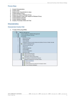 Multi Level Purchase Order Release Strategy
SAP COMMUNITY NETWORK SDN - sdn.sap.com | BPX - bpx.sap.com | BOC - boc.sap.com | UAC - uac.sap.com
© 2011 SAP AG 4
Process Steps
1. Create Characteristics
2. Create Class
3. Assign those characteristic to class
4. Create Release Group
5. Assign the Class to Release Group
6. Create Release Codes with respect to Release Group
7. Create Release Indicator
8. Create Release Strategy
9. Create a Purchase Order and Test
Characteristics
Characteristic Creation Path
 T Code CT04 or By SPRO
 