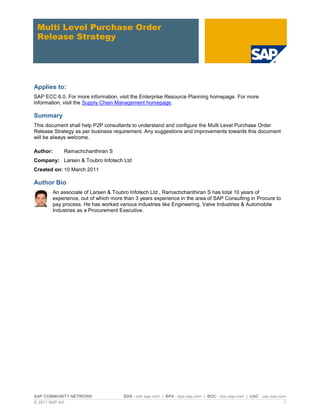 SAP COMMUNITY NETWORK SDN - sdn.sap.com | BPX - bpx.sap.com | BOC - boc.sap.com | UAC - uac.sap.com
© 2011 SAP AG 1
Multi Level Purchase Order
Release Strategy
Applies to:
SAP ECC 6.0. For more information, visit the Enterprise Resource Planning homepage. For more
information, visit the Supply Chain Management homepage.
Summary
This document shall help P2P consultants to understand and configure the Multi Level Purchase Order
Release Strategy as per business requirement. Any suggestions and improvements towards this document
will be always welcome.
Author: Ramachchanthiran S
Company: Larsen & Toubro Infotech Ltd
Created on: 10 March 2011
Author Bio
An associate of Larsen & Toubro Infotech Ltd., Ramachchanthiran S has total 10 years of
experience, out of which more than 3 years experience in the area of SAP Consulting in Procure to
pay process. He has worked various industries like Engineering, Valve Industries & Automobile
Industries as a Procurement Executive.
 