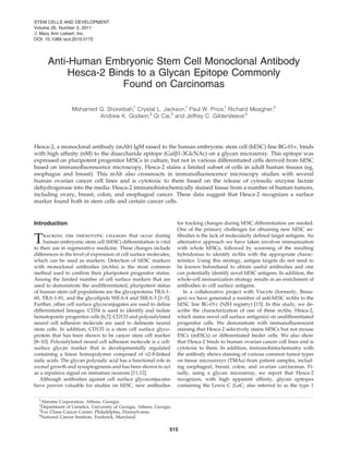 Anti-Human Embryonic Stem Cell Monoclonal Antibody
Hesca-2 Binds to a Glycan Epitope Commonly
Found on Carcinomas
Mohamed G. Shoreibah,1
Crystal L. Jackson,1
Paul W. Price,1
Richard Meagher,2
Andrew K. Godwin,3
Qi Cai,3
and Jeffrey C. Gildersleeve4
Hesca-2, a monoclonal antibody (mAb) IgM raised to the human embryonic stem cell (hESC) line BG-01v, binds
with high afﬁnity (nM) to the disaccharide epitope (Galb1-3GlcNAc) on a glycan microarray. This epitope was
expressed on pluripotent progenitor hESCs in culture, but not in various differentiated cells derived from hESC
based on immunoﬂuorescence microscopy. Hesca-2 stains a limited subset of cells in adult human tissues (eg,
esophagus and breast). This mAb also crossreacts in immunoﬂuorescence microscopy studies with several
human ovarian cancer cell lines and is cytotoxic to them based on the release of cytosolic enzyme lactate
dehydrogenase into the media. Hesca-2 immunohistochemically stained tissue from a number of human tumors,
including ovary, breast, colon, and esophageal cancer. These data suggest that Hesca-2 recognizes a surface
marker found both in stem cells and certain cancer cells.
Introduction
Tracking the phenotypic changes that occur during
human embryonic stem cell (hESC) differentiation is vital
to their use in regenerative medicine. These changes include
differences in the level of expression of cell surface molecules,
which can be used as markers. Detection of hESC markers
with monoclonal antibodies (mAbs) is the most common
method used to conﬁrm their pluripotent progenitor status.
Among the limited number of cell surface markers that are
used to demonstrate the undifferentiated, pluripotent status
of human stem cell populations are the glycoproteins TRA-1-
60, TRA-1-81, and the glycolipids SSEA-4 and SSEA-3 [1–5].
Further, other cell surface glycoconjugates are used to deﬁne
differentiated lineages. CD34 is used to identify and isolate
hematopoetic progenitor cells [6,7]. CD133 and polysialylated
neural cell adhesion molecule are used to delineate neural
stem cells. In addition, CD133 is a stem cell surface glyco-
protein that has been shown to be cancer stem cell marker
[8–10]. Polysialylated neural cell adhesion molecule is a cell-
surface glycan marker that is developmentally regulated
containing a linear homopolymer composed of a2-8-linked
sialic acids. The glycan polysialic acid has a functional role in
axonal growth and synaptogenesis and has been shown to act
as a repulsive signal on immature neurons [11,12].
Although antibodies against cell surface glycoconjucates
have proven valuable for studies on hESC, new antibodies
for tracking changes during hESC differentiation are needed.
One of the primary challenges for obtaining new hESC an-
tibodies is the lack of molecularly deﬁned target antigens. An
alternative approach we have taken involves immunization
with whole hESCs, followed by screening of the resulting
hybridomas to identify mAbs with the appropriate charac-
teristics. Using this strategy, antigen targets do not need to
be known beforehand to obtain useful antibodies and one
can potentially identify novel hESC antigens. In addition, the
whole-cell immunization strategy results in an enrichment of
antibodies to cell surface antigens.
In a collaborative project with Viacyte (formerly, Bresa-
gen) we have generated a number of anti-hESC mAbs to the
hESC line BG-01v (NIH registry) [13]. In this study, we de-
scribe the characterization of one of these mAbs, Hesca-2,
which stains novel cell surface antigen(s) on undifferentiated
progenitor cells. We demonstrate with immunoﬂuorescent
staining that Hesca-2 selectively stains hESCs but not mouse
ESCs (mESCs) or differentiated feeder cells. We also show
that Hesca-2 binds to human ovarian cancer cell lines and is
cytotoxic to them. In addition, immunohistochemistry with
the antibody shows staining of various common tumor types
on tissue microarrays (TMAs) from patient samples, includ-
ing esophageal, breast, colon, and ovarian carcinomas. Fi-
nally, using a glycan microarray, we report that Hesca-2
recognizes, with high apparent afﬁnity, glycan epitopes
containing the Lewis C (LeC; also referred to as the type 1
1
Abeome Corporation, Athens, Georgia.
2
Department of Genetics, University of Georgia, Athens, Georgia.
3
Fox Chase Cancer Center, Philadelphia, Pennsylvania.
4
National Cancer Institute, Frederick, Maryland.
STEM CELLS AND DEVELOPMENT
Volume 20, Number 3, 2011
ª Mary Ann Liebert, Inc.
DOI: 10.1089=scd.2010.0172
515
 