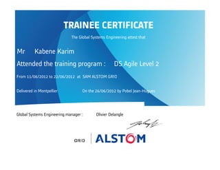 Attended the training program : DS Agile Level 2
From 11/06/2012 to 22/06/2012 at SAM ALSTOM GRID
Delivered in Montpellier On the 26/06/2012 by Pobel Jean-Hugues
Global Systems Engineering manager : Olivier Delangle
TRAINEE CERTIFICATE
The Global Systems Engineering attest that
Mr Kabene Karim
 