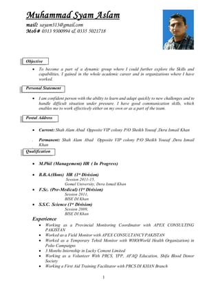 1
Muhammad Syam Aslam
mail: sayam313@gmail.com
Mob# 0313 9300994 & 0335 5021718
Objective
 To become a part of a dynamic group where I could further explore the Skills and
capabilities, I gained in the whole academic career and in organizations where I have
worked.
Personal Statement
 I am confident person with the ability to learn and adapt quickly to new challenges and to
handle difficult situation under pressure. I have good communication skills, which
enables me to work effectively either on my own or as a part of the team.
Postal Address
 Current: Shah Alam Abad Opposite VIP colony P/O Sheikh Yousaf ,Dera Ismail Khan
 Permanent: Shah Alam Abad Opposite VIP colony P/O Sheikh Yousaf ,Dera Ismail
Khan

Qualification
 M.Phil (Management) HR ( In Progress)
 B.B.A.(Hons) HR (1st Division)
Session 2011-15,
Gomal University, Dera Ismail Khan
 F.Sc. (Pre-Medical) (1st Division)
Session 2011,
BISE DI Khan
 S.S.C. Science (1st Division)
Session 2009,
BISE DI Khan
Experience
 Working as a Provincial Monitoring Coordinator with APEX CONSULTING
PAKISTAN
 Worked as a Field Monitor with APEX CONSULTANCY PAKISTAN
 Worked as a Temporary Tehsil Monitor with WHO(World Health Organization) in
Polio Campaigns
 3 Months Internship in Lucky Cement Limited
 Working as a Volunteer With PRCS, YPP, AFAQ Education, Shifa Blood Donor
Society
 Working a First Aid Training Facilitator with PRCS DI KHAN Branch
 