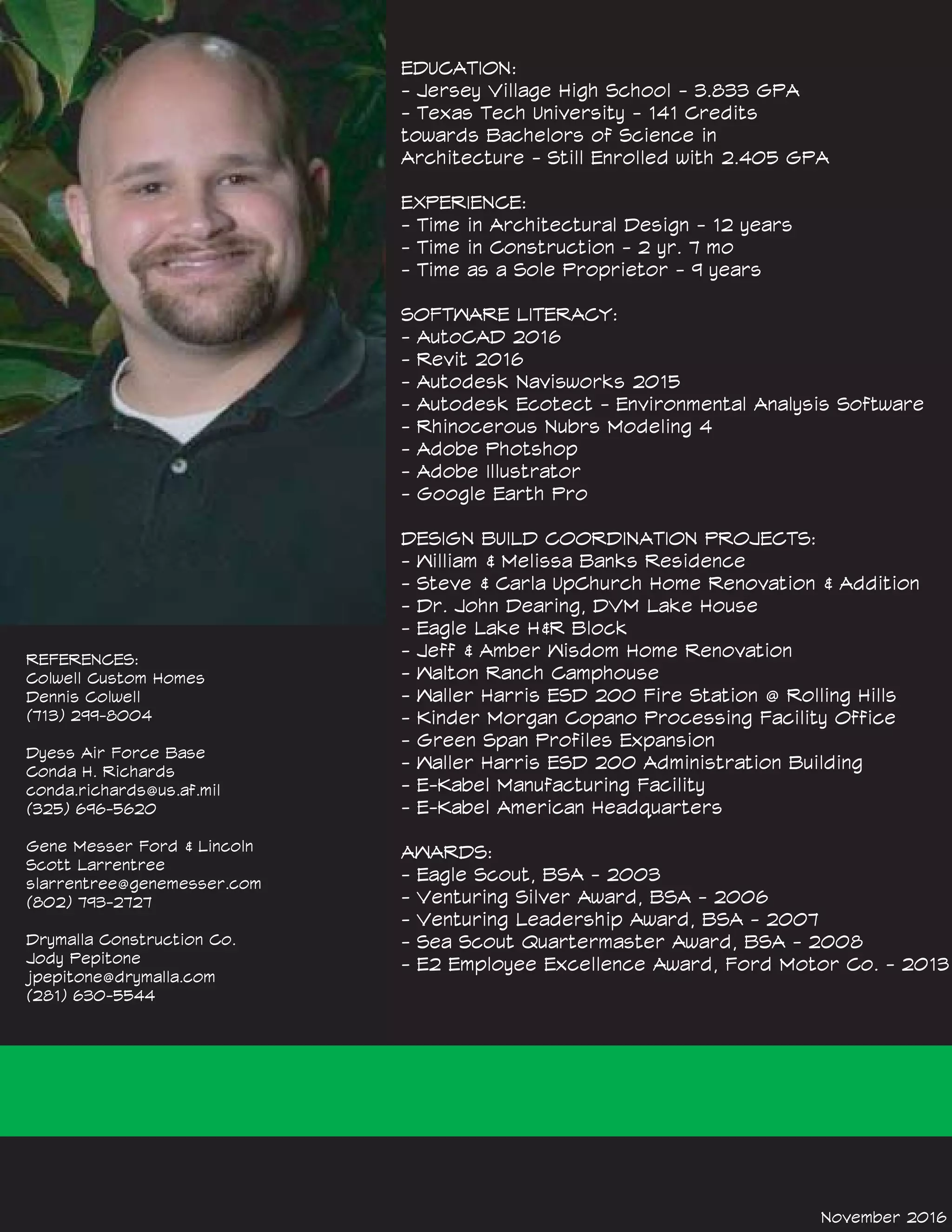 EDUCATION:
- Jersey Village High School - 3.833 GPA
- Texas Tech University - 141 Credits
towards Bachelors of Science in
Architecture - Still Enrolled with 2.405 GPA
EXPERIENCE:
- Time in Architectural Design - 12 years
- Time in Construction - 2 yr. 7 mo
- Time as a Sole Proprietor - 9 years
SOFTWARE LITERACY:
- AutoCAD 2016
- Revit 2016
- Autodesk Navisworks 2015
- Autodesk Ecotect - Environmental Analysis Software
- Rhinocerous Nubrs Modeling 4
- Adobe Photshop
- Adobe Illustrator
- Google Earth Pro
DESIGN BUILD COORDINATION PROJECTS:
- William & Melissa Banks Residence
- Steve & Carla UpChurch Home Renovation & Addition
- Dr. John Dearing, DVM Lake House
- Eagle Lake H&R Block
- Jeff & Amber Wisdom Home Renovation
- Walton Ranch Camphouse
- Waller Harris ESD 200 Fire Station @ Rolling Hills
- Kinder Morgan Copano Processing Facility Office
- Green Span Profiles Expansion
- Waller Harris ESD 200 Administration Building
- E-Kabel Manufacturing Facility
- E-Kabel American Headquarters
AWARDS:
- Eagle Scout, BSA - 2003
- Venturing Silver Award, BSA - 2006
- Venturing Leadership Award, BSA - 2007
- Sea Scout Quartermaster Award, BSA - 2008
- E2 Employee Excellence Award, Ford Motor Co. - 2013
November 2016
REFERENCES:
Colwell Custom Homes
Dennis Colwell
(713) 299-8004
Dyess Air Force Base
Conda H. Richards
conda.richards@us.af.mil
(325) 696-5620
Gene Messer Ford & Lincoln
Scott Larrentree
slarrentree@genemesser.com
(802) 793-2727
Drymalla Construction Co.
Jody Pepitone
jpepitone@drymalla.com
(281) 630-5544
 