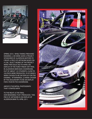 SPRING 2010. WHILE TAKING FREEHAND
DRAWING 2, WE WERE GIVEN A PROJECT
SPONSORED BY ALDERSON MOTORS TO
CREATE A PIECE OF ARTWORK BASED ON
A CAR. SELECT WORKS OF THE PROJECT
WERE THEN SELECTED TO HANG ON
DISPLAY AT THE FORST FRIDAY ART TRAIL
IN ALDESRON MERCEDES SHOWROOM.
OUT OF ABOUT 125 STUDENTS, CLOSE TO
250 PICES WERE PRODUCED; 70 OF WHICH
WERE CHOSEN TO BE ON DISPLAY FOR THE
EVENING. AFTERWARDS, 22 WERE CHOSEN
BY THE DEALERSHIPS TO BE ON DISPLAY
FOR A YEAR IN THE SHOWROOM.
ABOVE IS THE INITIAL PHOTOGRAPH
THAT I STARTED WITH
TO THE RIGHT, IS THE FINAL
HDR RENDERING THAT I PRODUCED. THIS
PIECE OF ARTWORK IS ON DISPLAY AT
ALDERSON BMW TIL APRIL 2011.
 