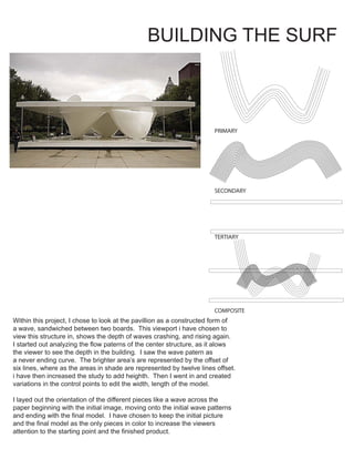 BUILDING THE SURF
PRIMARY
SECONDARY
TERTIARY
COMPOSITE
Within this project, I chose to look at the pavillion as a constructed form of
a wave, sandwiched between two boards. This viewport i have chosen to
view this structure in, shows the depth of waves crashing, and rising again.
I started out analyzing the flow paterns of the center structure, as it alows
the viewer to see the depth in the building. I saw the wave patern as
a never ending curve. The brighter area’s are represented by the offset of
six lines, where as the areas in shade are represented by twelve lines offset.
i have then increased the study to add heighth. Then I went in and created
variations in the control points to edit the width, length of the model.
I layed out the orientation of the different pieces like a wave across the
paper beginning with the initial image, moving onto the initial wave patterns
and ending with the final model. I have chosen to keep the initial picture
and the final model as the only pieces in color to increase the viewers
attention to the starting point and the finished product.
TEXAS TECH UNIVERSITY
ARCHITECTURE MEDIA ELECTIVE
WATERCOLOR MEDIA
PRESENTS THE ABILITY
TO RENDER DESIGNS
IN AN ARTISTIC
PRESENTATION.
 